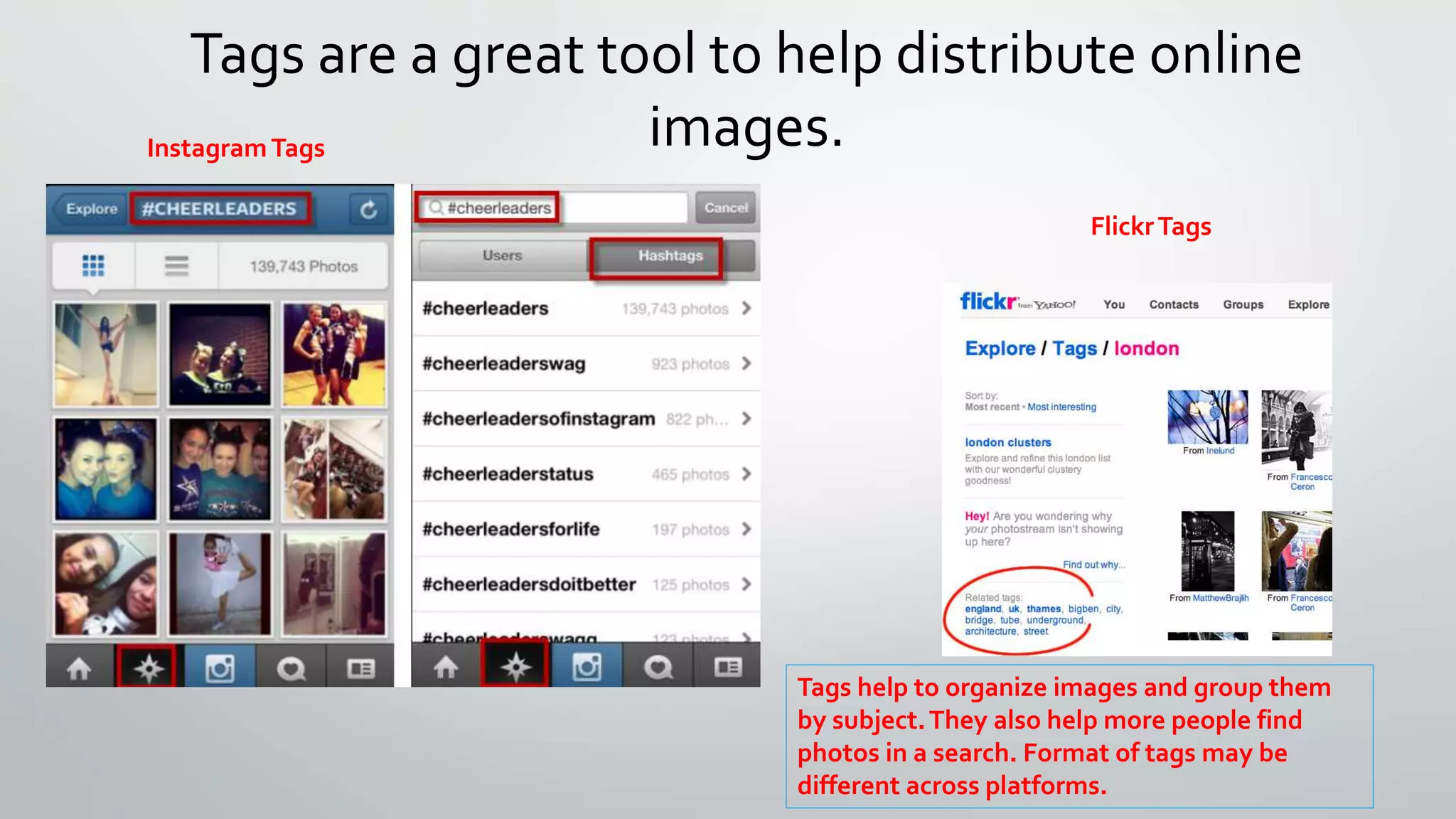 Tags are a great tool to help distribute online 
images. 
Tags help to organize images and group them 
by subject. They also help more people find 
photos in a search. Format of tags may be 
different across platforms. 
Instagram Tags 
Flickr Tags 
 