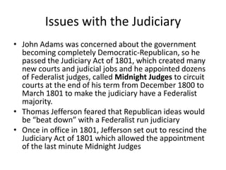 Issues with the Judiciary
• John Adams was concerned about the government
  becoming completely Democratic-Republican, so he
  passed the Judiciary Act of 1801, which created many
  new courts and judicial jobs and he appointed dozens
  of Federalist judges, called Midnight Judges to circuit
  courts at the end of his term from December 1800 to
  March 1801 to make the judiciary have a Federalist
  majority.
• Thomas Jefferson feared that Republican ideas would
  be “beat down” with a Federalist run judiciary
• Once in office in 1801, Jefferson set out to rescind the
  Judiciary Act of 1801 which allowed the appointment
  of the last minute Midnight Judges
 