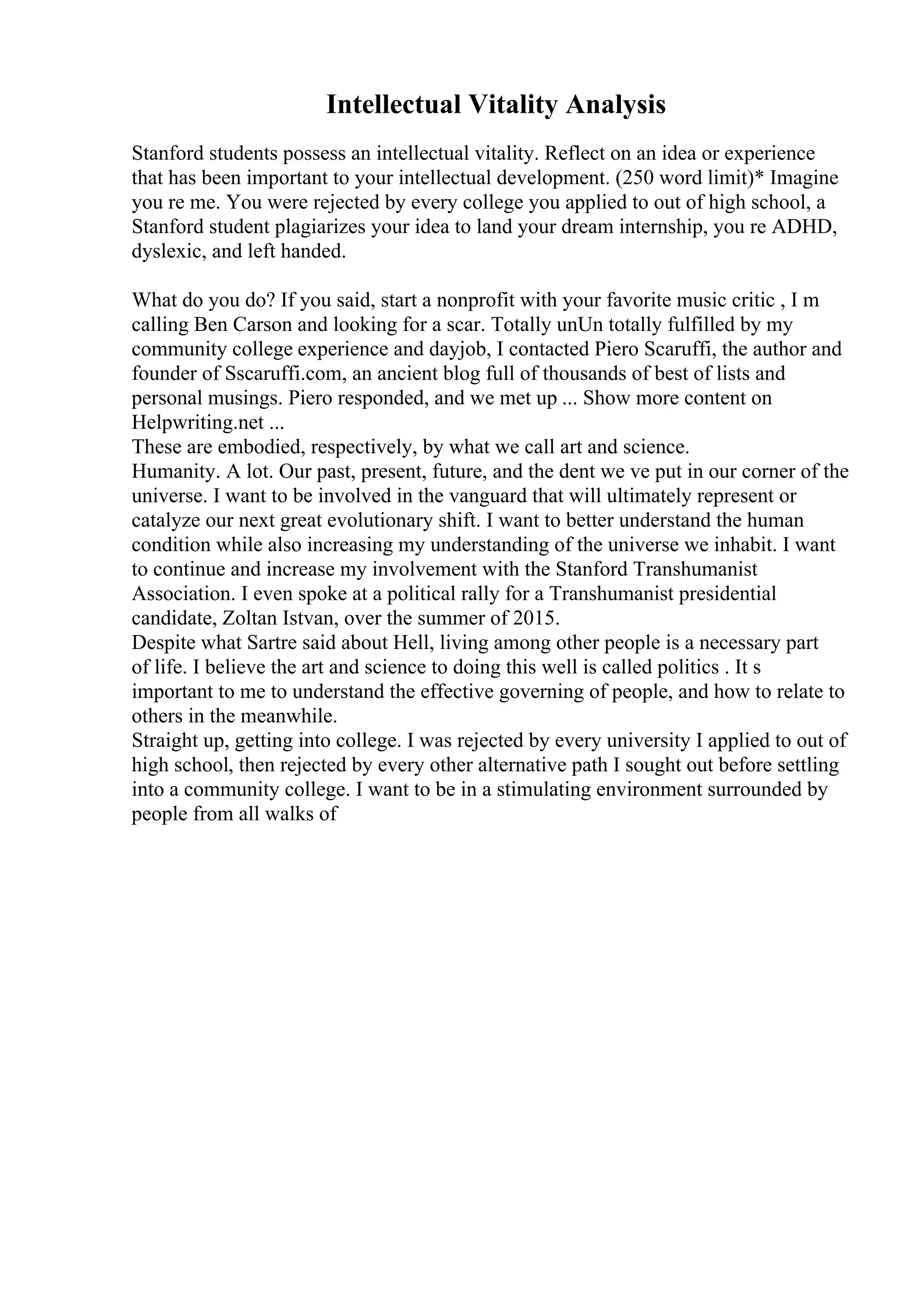 Intellectual Vitality Analysis
Stanford students possess an intellectual vitality. Reflect on an idea or experience
that has been important to your intellectual development. (250 word limit)* Imagine
you re me. You were rejected by every college you applied to out of high school, a
Stanford student plagiarizes your idea to land your dream internship, you re ADHD,
dyslexic, and left handed.
What do you do? If you said, start a nonprofit with your favorite music critic , I m
calling Ben Carson and looking for a scar. Totally unUn totally fulfilled by my
community college experience and dayjob, I contacted Piero Scaruffi, the author and
founder of Sscaruffi.com, an ancient blog full of thousands of best of lists and
personal musings. Piero responded, and we met up ... Show more content on
Helpwriting.net ...
These are embodied, respectively, by what we call art and science.
Humanity. A lot. Our past, present, future, and the dent we ve put in our corner of the
universe. I want to be involved in the vanguard that will ultimately represent or
catalyze our next great evolutionary shift. I want to better understand the human
condition while also increasing my understanding of the universe we inhabit. I want
to continue and increase my involvement with the Stanford Transhumanist
Association. I even spoke at a political rally for a Transhumanist presidential
candidate, Zoltan Istvan, over the summer of 2015.
Despite what Sartre said about Hell, living among other people is a necessary part
of life. I believe the art and science to doing this well is called politics . It s
important to me to understand the effective governing of people, and how to relate to
others in the meanwhile.
Straight up, getting into college. I was rejected by every university I applied to out of
high school, then rejected by every other alternative path I sought out before settling
into a community college. I want to be in a stimulating environment surrounded by
people from all walks of
 