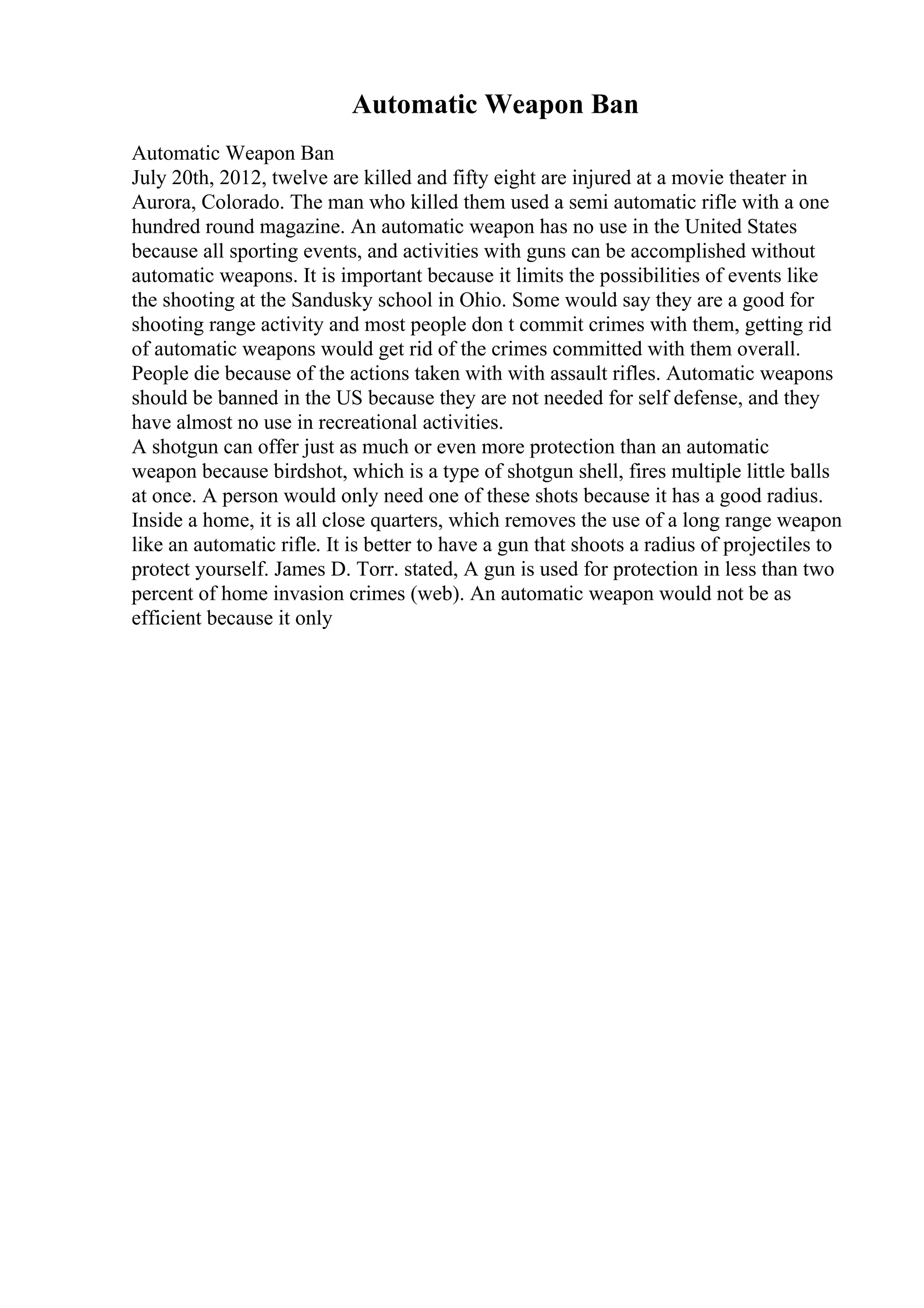 Automatic Weapon Ban
Automatic Weapon Ban
July 20th, 2012, twelve are killed and fifty eight are injured at a movie theater in
Aurora, Colorado. The man who killed them used a semi automatic rifle with a one
hundred round magazine. An automatic weapon has no use in the United States
because all sporting events, and activities with guns can be accomplished without
automatic weapons. It is important because it limits the possibilities of events like
the shooting at the Sandusky school in Ohio. Some would say they are a good for
shooting range activity and most people don t commit crimes with them, getting rid
of automatic weapons would get rid of the crimes committed with them overall.
People die because of the actions taken with with assault rifles. Automatic weapons
should be banned in the US because they are not needed for self defense, and they
have almost no use in recreational activities.
A shotgun can offer just as much or even more protection than an automatic
weapon because birdshot, which is a type of shotgun shell, fires multiple little balls
at once. A person would only need one of these shots because it has a good radius.
Inside a home, it is all close quarters, which removes the use of a long range weapon
like an automatic rifle. It is better to have a gun that shoots a radius of projectiles to
protect yourself. James D. Torr. stated, A gun is used for protection in less than two
percent of home invasion crimes (web). An automatic weapon would not be as
efficient because it only
 