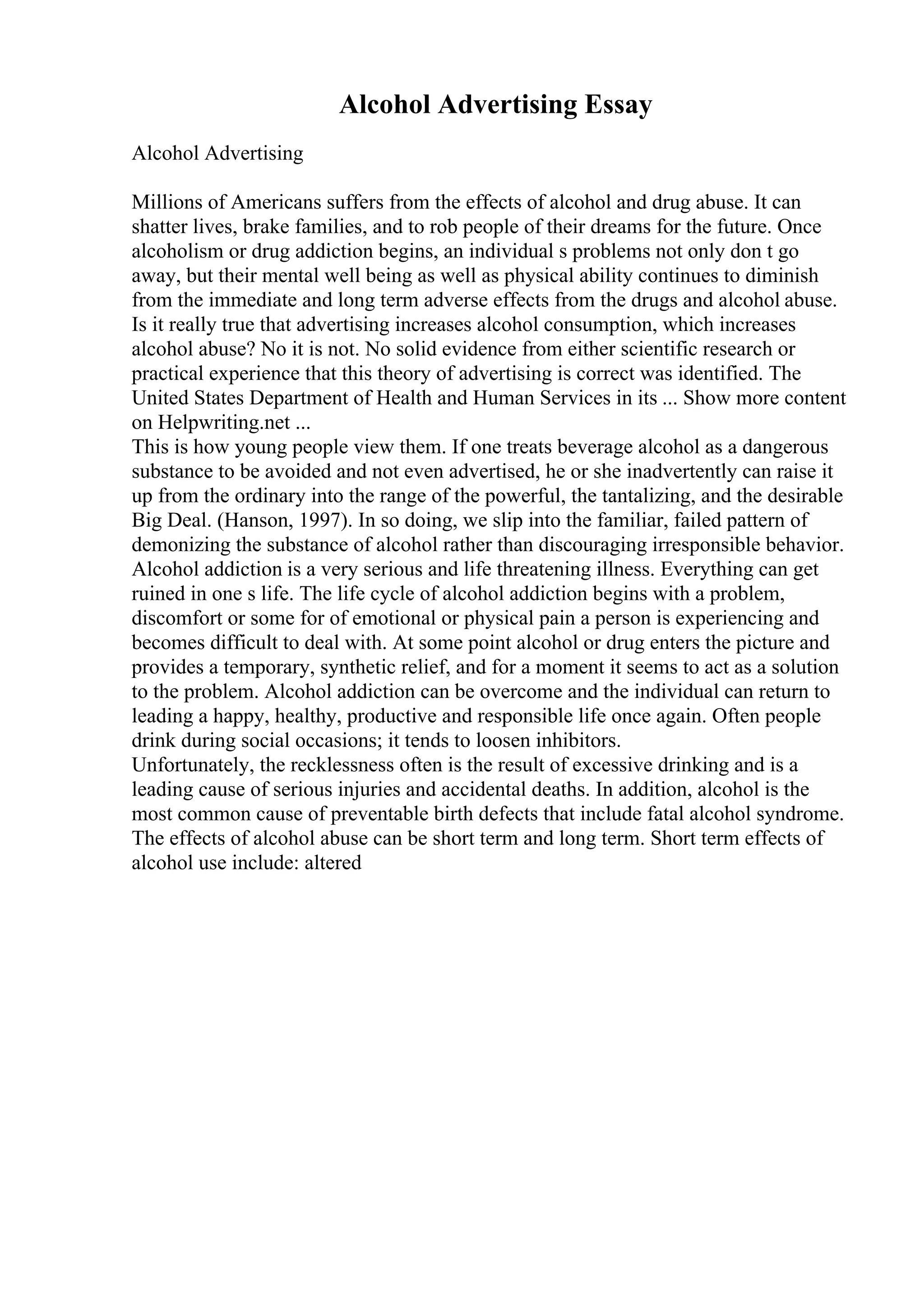 Alcohol Advertising Essay
Alcohol Advertising
Millions of Americans suffers from the effects of alcohol and drug abuse. It can
shatter lives, brake families, and to rob people of their dreams for the future. Once
alcoholism or drug addiction begins, an individual s problems not only don t go
away, but their mental well being as well as physical ability continues to diminish
from the immediate and long term adverse effects from the drugs and alcohol abuse.
Is it really true that advertising increases alcohol consumption, which increases
alcohol abuse? No it is not. No solid evidence from either scientific research or
practical experience that this theory of advertising is correct was identified. The
United States Department of Health and Human Services in its ... Show more content
on Helpwriting.net ...
This is how young people view them. If one treats beverage alcohol as a dangerous
substance to be avoided and not even advertised, he or she inadvertently can raise it
up from the ordinary into the range of the powerful, the tantalizing, and the desirable
Big Deal. (Hanson, 1997). In so doing, we slip into the familiar, failed pattern of
demonizing the substance of alcohol rather than discouraging irresponsible behavior.
Alcohol addiction is a very serious and life threatening illness. Everything can get
ruined in one s life. The life cycle of alcohol addiction begins with a problem,
discomfort or some for of emotional or physical pain a person is experiencing and
becomes difficult to deal with. At some point alcohol or drug enters the picture and
provides a temporary, synthetic relief, and for a moment it seems to act as a solution
to the problem. Alcohol addiction can be overcome and the individual can return to
leading a happy, healthy, productive and responsible life once again. Often people
drink during social occasions; it tends to loosen inhibitors.
Unfortunately, the recklessness often is the result of excessive drinking and is a
leading cause of serious injuries and accidental deaths. In addition, alcohol is the
most common cause of preventable birth defects that include fatal alcohol syndrome.
The effects of alcohol abuse can be short term and long term. Short term effects of
alcohol use include: altered
 