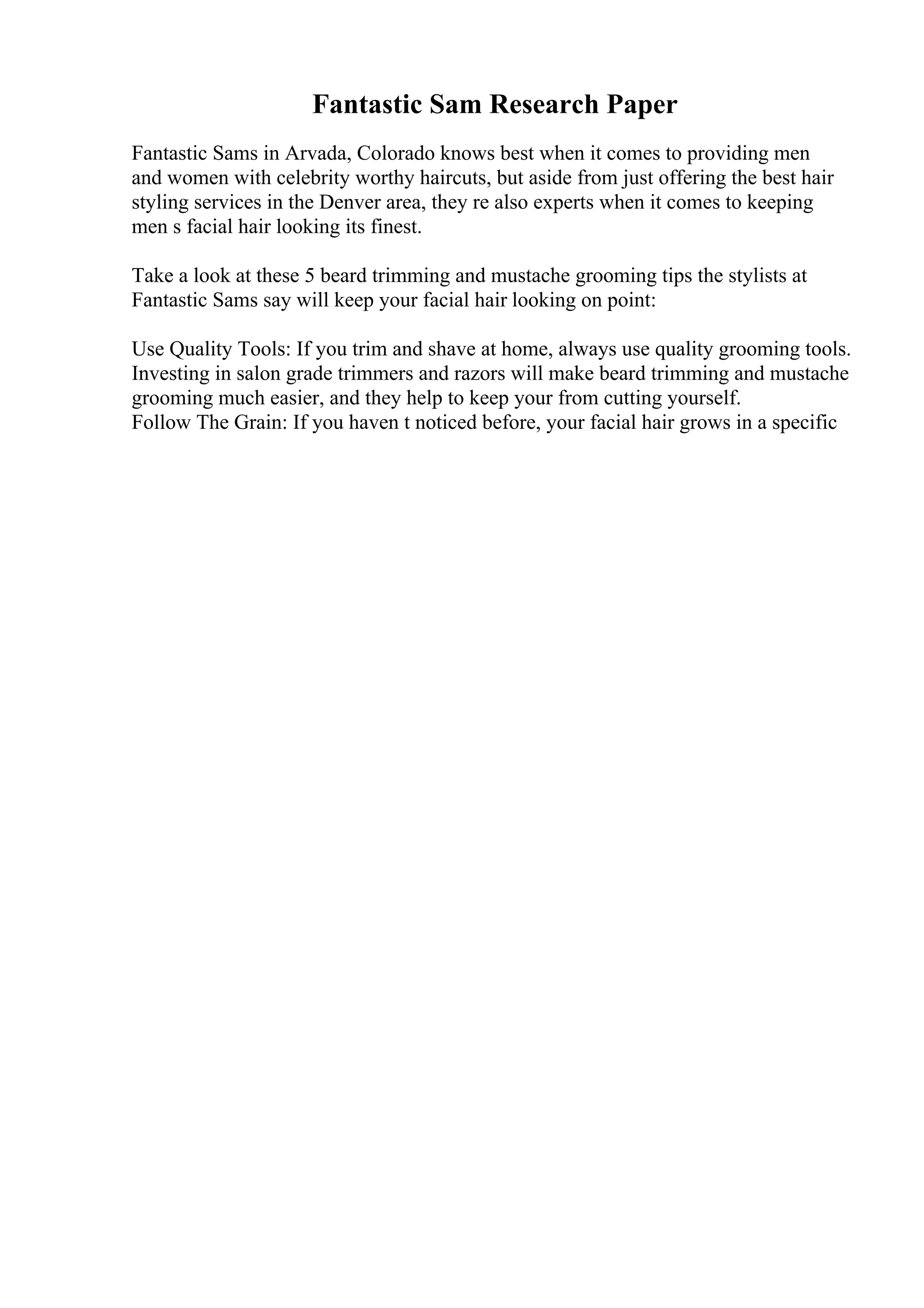 Fantastic Sam Research Paper
Fantastic Sams in Arvada, Colorado knows best when it comes to providing men
and women with celebrity worthy haircuts, but aside from just offering the best hair
styling services in the Denver area, they re also experts when it comes to keeping
men s facial hair looking its finest.
Take a look at these 5 beard trimming and mustache grooming tips the stylists at
Fantastic Sams say will keep your facial hair looking on point:
Use Quality Tools: If you trim and shave at home, always use quality grooming tools.
Investing in salon grade trimmers and razors will make beard trimming and mustache
grooming much easier, and they help to keep your from cutting yourself.
Follow The Grain: If you haven t noticed before, your facial hair grows in a specific
 