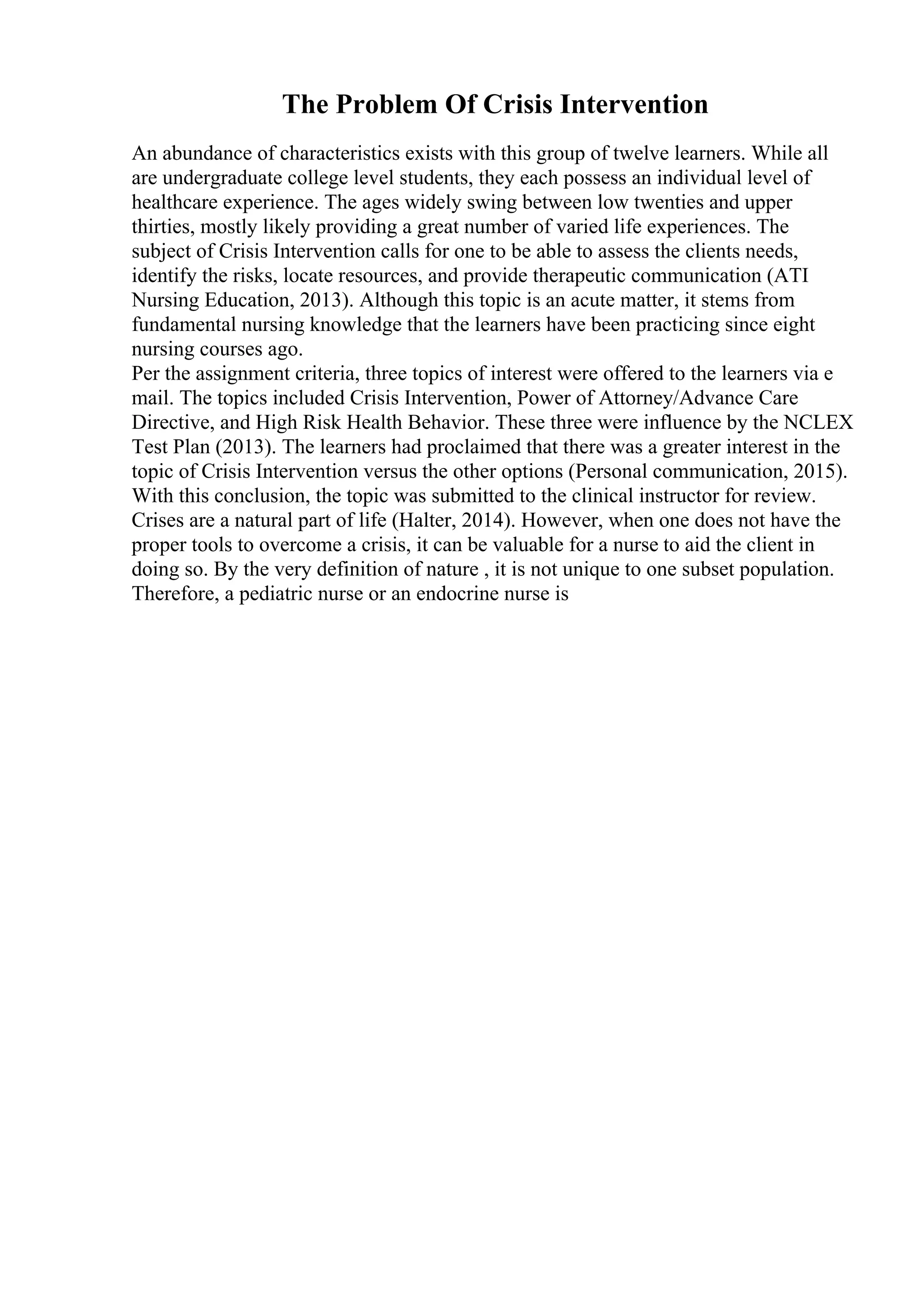 The Problem Of Crisis Intervention
An abundance of characteristics exists with this group of twelve learners. While all
are undergraduate college level students, they each possess an individual level of
healthcare experience. The ages widely swing between low twenties and upper
thirties, mostly likely providing a great number of varied life experiences. The
subject of Crisis Intervention calls for one to be able to assess the clients needs,
identify the risks, locate resources, and provide therapeutic communication (ATI
Nursing Education, 2013). Although this topic is an acute matter, it stems from
fundamental nursing knowledge that the learners have been practicing since eight
nursing courses ago.
Per the assignment criteria, three topics of interest were offered to the learners via e
mail. The topics included Crisis Intervention, Power of Attorney/Advance Care
Directive, and High Risk Health Behavior. These three were influence by the NCLEX
Test Plan (2013). The learners had proclaimed that there was a greater interest in the
topic of Crisis Intervention versus the other options (Personal communication, 2015).
With this conclusion, the topic was submitted to the clinical instructor for review.
Crises are a natural part of life (Halter, 2014). However, when one does not have the
proper tools to overcome a crisis, it can be valuable for a nurse to aid the client in
doing so. By the very definition of nature , it is not unique to one subset population.
Therefore, a pediatric nurse or an endocrine nurse is
 
