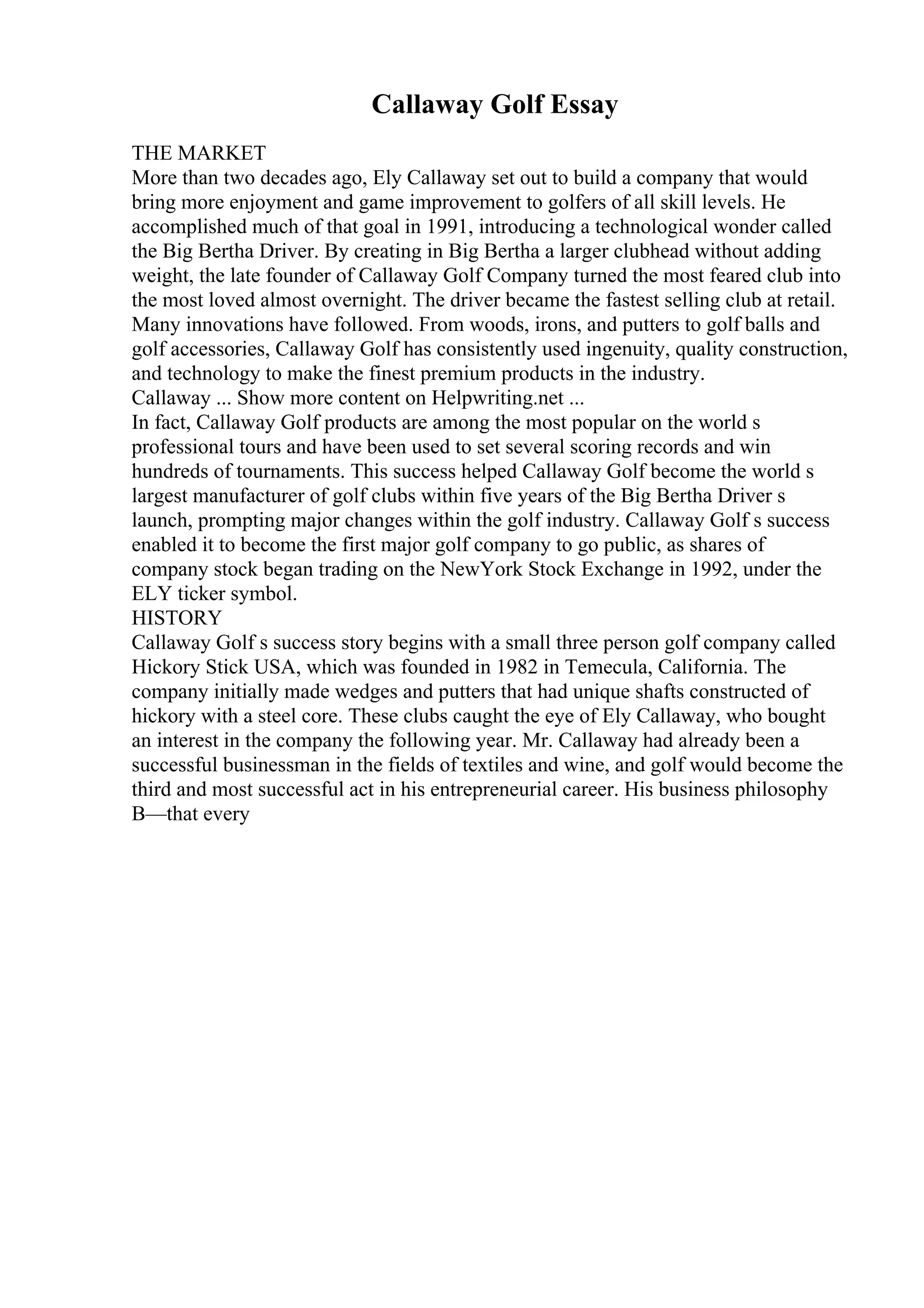 Callaway Golf Essay
THE MARKET
More than two decades ago, Ely Callaway set out to build a company that would
bring more enjoyment and game improvement to golfers of all skill levels. He
accomplished much of that goal in 1991, introducing a technological wonder called
the Big Bertha Driver. By creating in Big Bertha a larger clubhead without adding
weight, the late founder of Callaway Golf Company turned the most feared club into
the most loved almost overnight. The driver became the fastest selling club at retail.
Many innovations have followed. From woods, irons, and putters to golf balls and
golf accessories, Callaway Golf has consistently used ingenuity, quality construction,
and technology to make the finest premium products in the industry.
Callaway ... Show more content on Helpwriting.net ...
In fact, Callaway Golf products are among the most popular on the world s
professional tours and have been used to set several scoring records and win
hundreds of tournaments. This success helped Callaway Golf become the world s
largest manufacturer of golf clubs within five years of the Big Bertha Driver s
launch, prompting major changes within the golf industry. Callaway Golf s success
enabled it to become the first major golf company to go public, as shares of
company stock began trading on the NewYork Stock Exchange in 1992, under the
ELY ticker symbol.
HISTORY
Callaway Golf s success story begins with a small three person golf company called
Hickory Stick USA, which was founded in 1982 in Temecula, California. The
company initially made wedges and putters that had unique shafts constructed of
hickory with a steel core. These clubs caught the eye of Ely Callaway, who bought
an interest in the company the following year. Mr. Callaway had already been a
successful businessman in the fields of textiles and wine, and golf would become the
third and most successful act in his entrepreneurial career. His business philosophy
В—that every
 