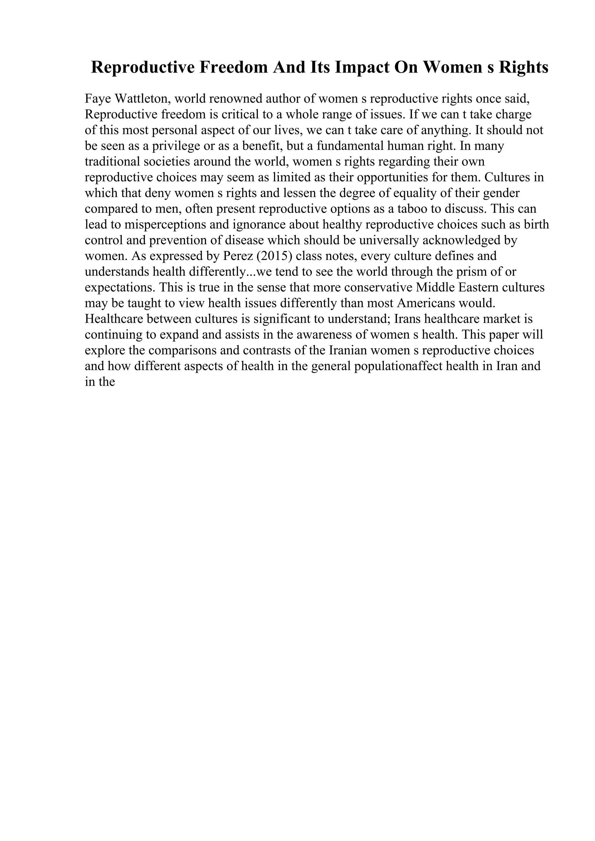 Reproductive Freedom And Its Impact On Women s Rights
Faye Wattleton, world renowned author of women s reproductive rights once said,
Reproductive freedom is critical to a whole range of issues. If we can t take charge
of this most personal aspect of our lives, we can t take care of anything. It should not
be seen as a privilege or as a benefit, but a fundamental human right. In many
traditional societies around the world, women s rights regarding their own
reproductive choices may seem as limited as their opportunities for them. Cultures in
which that deny women s rights and lessen the degree of equality of their gender
compared to men, often present reproductive options as a taboo to discuss. This can
lead to misperceptions and ignorance about healthy reproductive choices such as birth
control and prevention of disease which should be universally acknowledged by
women. As expressed by Perez (2015) class notes, every culture defines and
understands health differently...we tend to see the world through the prism of or
expectations. This is true in the sense that more conservative Middle Eastern cultures
may be taught to view health issues differently than most Americans would.
Healthcare between cultures is significant to understand; Irans healthcare market is
continuing to expand and assists in the awareness of women s health. This paper will
explore the comparisons and contrasts of the Iranian women s reproductive choices
and how different aspects of health in the general populationaffect health in Iran and
in the
 