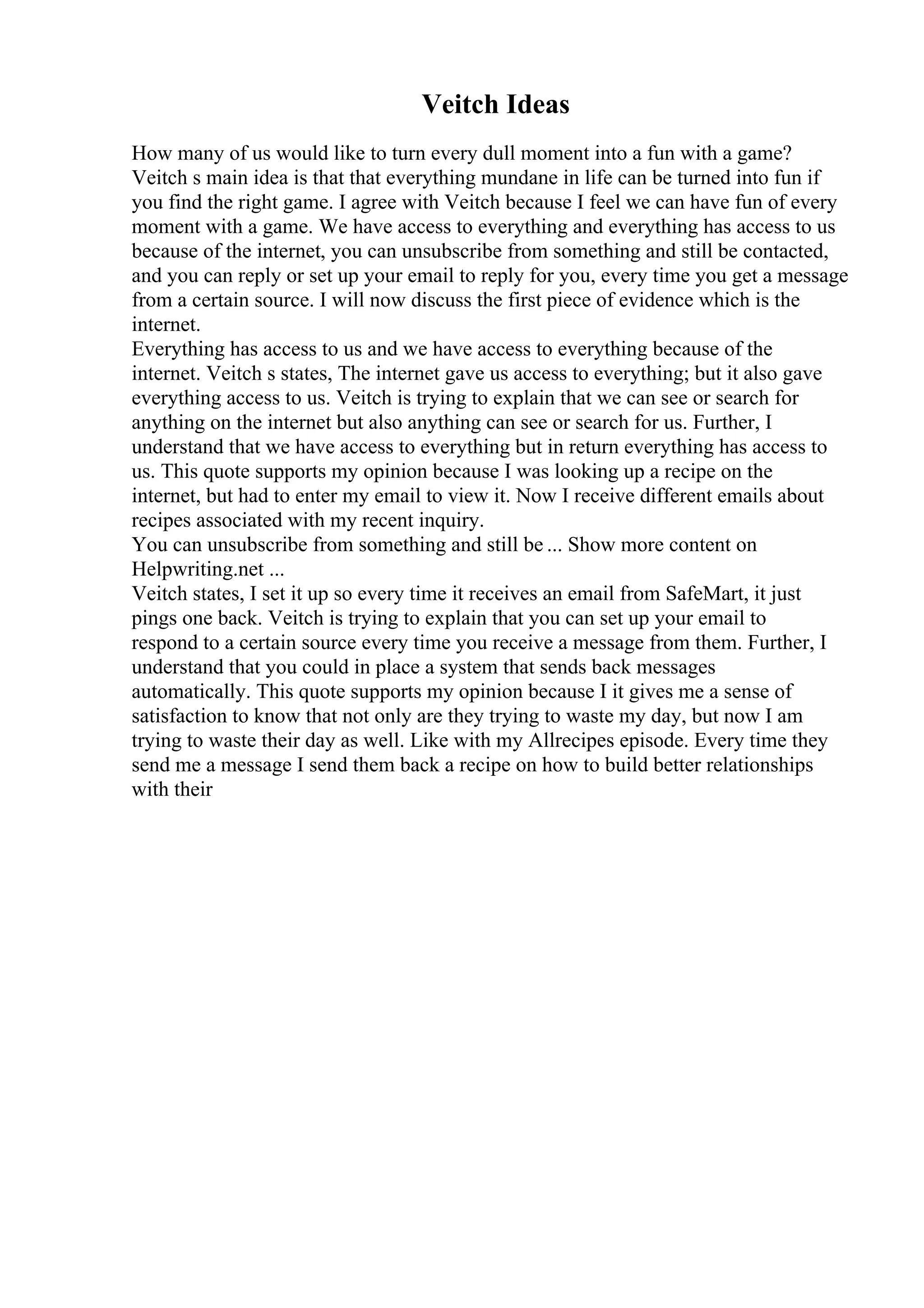 Veitch Ideas
How many of us would like to turn every dull moment into a fun with a game?
Veitch s main idea is that that everything mundane in life can be turned into fun if
you find the right game. I agree with Veitch because I feel we can have fun of every
moment with a game. We have access to everything and everything has access to us
because of the internet, you can unsubscribe from something and still be contacted,
and you can reply or set up your email to reply for you, every time you get a message
from a certain source. I will now discuss the first piece of evidence which is the
internet.
Everything has access to us and we have access to everything because of the
internet. Veitch s states, The internet gave us access to everything; but it also gave
everything access to us. Veitch is trying to explain that we can see or search for
anything on the internet but also anything can see or search for us. Further, I
understand that we have access to everything but in return everything has access to
us. This quote supports my opinion because I was looking up a recipe on the
internet, but had to enter my email to view it. Now I receive different emails about
recipes associated with my recent inquiry.
You can unsubscribe from something and still be ... Show more content on
Helpwriting.net ...
Veitch states, I set it up so every time it receives an email from SafeMart, it just
pings one back. Veitch is trying to explain that you can set up your email to
respond to a certain source every time you receive a message from them. Further, I
understand that you could in place a system that sends back messages
automatically. This quote supports my opinion because I it gives me a sense of
satisfaction to know that not only are they trying to waste my day, but now I am
trying to waste their day as well. Like with my Allrecipes episode. Every time they
send me a message I send them back a recipe on how to build better relationships
with their
 