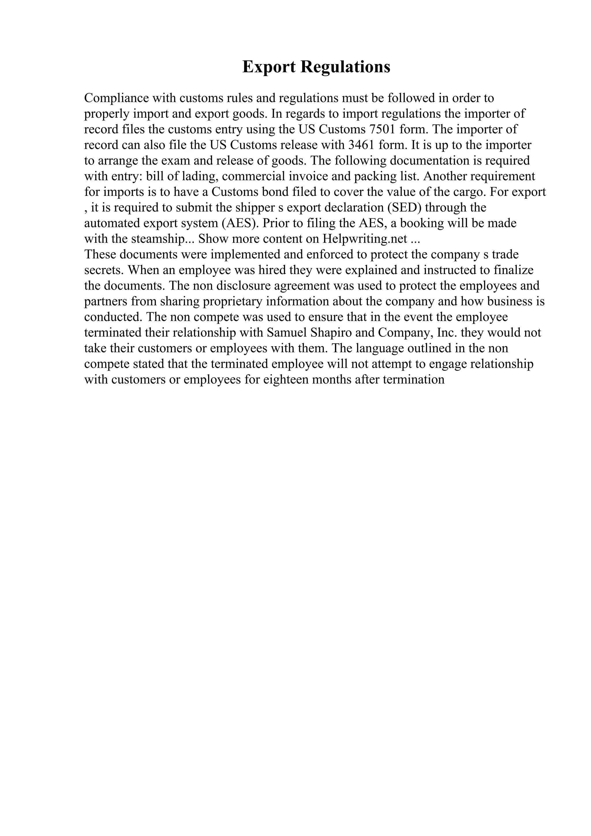 Export Regulations
Compliance with customs rules and regulations must be followed in order to
properly import and export goods. In regards to import regulations the importer of
record files the customs entry using the US Customs 7501 form. The importer of
record can also file the US Customs release with 3461 form. It is up to the importer
to arrange the exam and release of goods. The following documentation is required
with entry: bill of lading, commercial invoice and packing list. Another requirement
for imports is to have a Customs bond filed to cover the value of the cargo. For export
, it is required to submit the shipper s export declaration (SED) through the
automated export system (AES). Prior to filing the AES, a booking will be made
with the steamship... Show more content on Helpwriting.net ...
These documents were implemented and enforced to protect the company s trade
secrets. When an employee was hired they were explained and instructed to finalize
the documents. The non disclosure agreement was used to protect the employees and
partners from sharing proprietary information about the company and how business is
conducted. The non compete was used to ensure that in the event the employee
terminated their relationship with Samuel Shapiro and Company, Inc. they would not
take their customers or employees with them. The language outlined in the non
compete stated that the terminated employee will not attempt to engage relationship
with customers or employees for eighteen months after termination
 