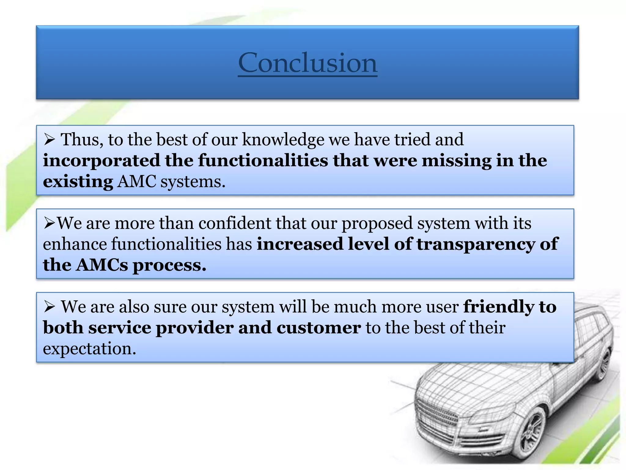 Conclusion

 Thus, to the best of our knowledge we have tried and
incorporated the functionalities that were missing in the
existing AMC systems.

We are more than confident that our proposed system with its
enhance functionalities has increased level of transparency of
the AMCs process.

 We are also sure our system will be much more user friendly to
both service provider and customer to the best of their
expectation.
 