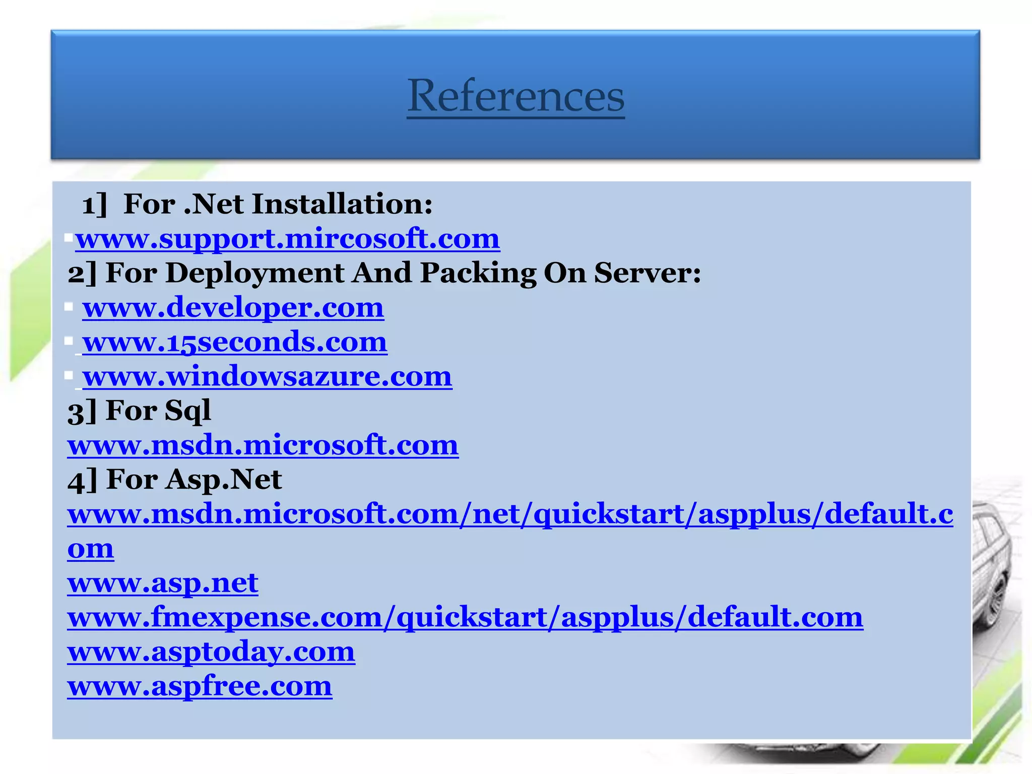 References

  1] For .Net Installation:
www.support.mircosoft.com
2] For Deployment And Packing On Server:
 www.developer.com
 www.15seconds.com
 www.windowsazure.com
3] For Sql
www.msdn.microsoft.com
4] For Asp.Net
www.msdn.microsoft.com/net/quickstart/aspplus/default.c
om
www.asp.net
www.fmexpense.com/quickstart/aspplus/default.com
www.asptoday.com
www.aspfree.com
 