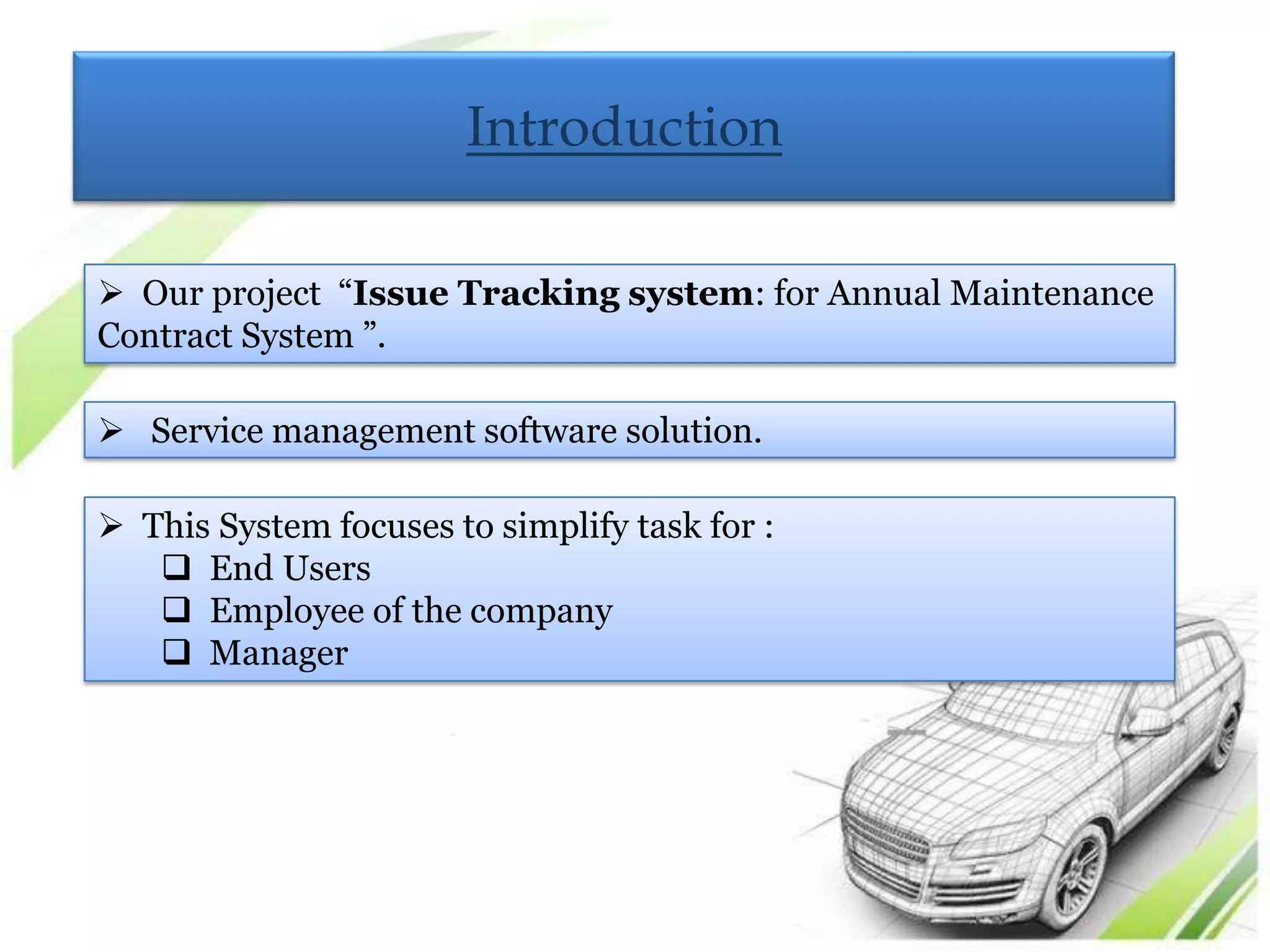 Introduction

 Our project “Issue Tracking system: for Annual Maintenance
Contract System ”.

 Service management software solution.

 This System focuses to simplify task for :
    End Users
    Employee of the company
    Manager
 