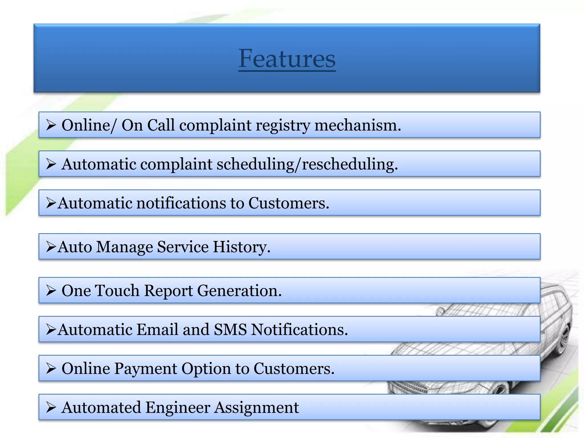 Features

 Online/ On Call complaint registry mechanism.

 Automatic complaint scheduling/rescheduling.

Automatic notifications to Customers.

Auto Manage Service History.

 One Touch Report Generation.

Automatic Email and SMS Notifications.

 Online Payment Option to Customers.

 Automated Engineer Assignment
 
