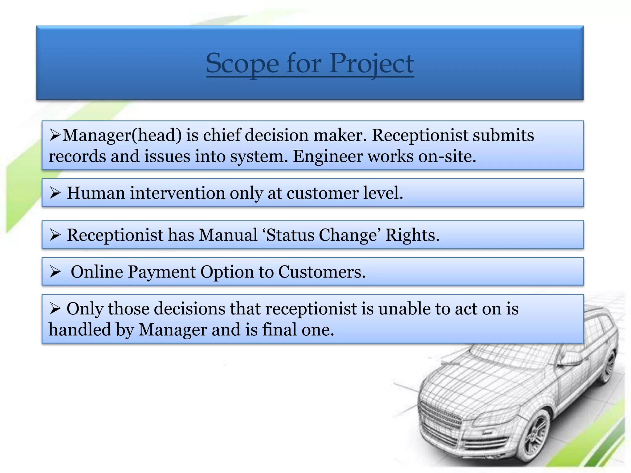 Scope for Project

Manager(head) is chief decision maker. Receptionist submits
records and issues into system. Engineer works on-site.

 Human intervention only at customer level.

 Receptionist has Manual „Status Change‟ Rights.

 Online Payment Option to Customers.

 Only those decisions that receptionist is unable to act on is
handled by Manager and is final one.
 