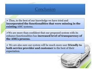 Conclusion

 Thus, to the best of our knowledge we have tried and
incorporated the functionalities that were missing in the
existing AMC systems.

We are more than confident that our proposed system with its
enhance functionalities has increased level of transparency of
the AMCs process.

 We are also sure our system will be much more user friendly to
both service provider and customer to the best of their
expectation.
 