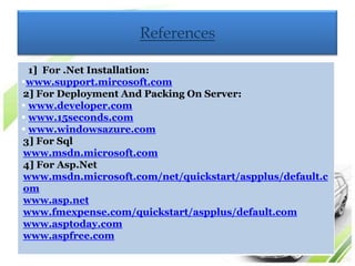 References

  1] For .Net Installation:
www.support.mircosoft.com
2] For Deployment And Packing On Server:
 www.developer.com
 www.15seconds.com
 www.windowsazure.com
3] For Sql
www.msdn.microsoft.com
4] For Asp.Net
www.msdn.microsoft.com/net/quickstart/aspplus/default.c
om
www.asp.net
www.fmexpense.com/quickstart/aspplus/default.com
www.asptoday.com
www.aspfree.com
 