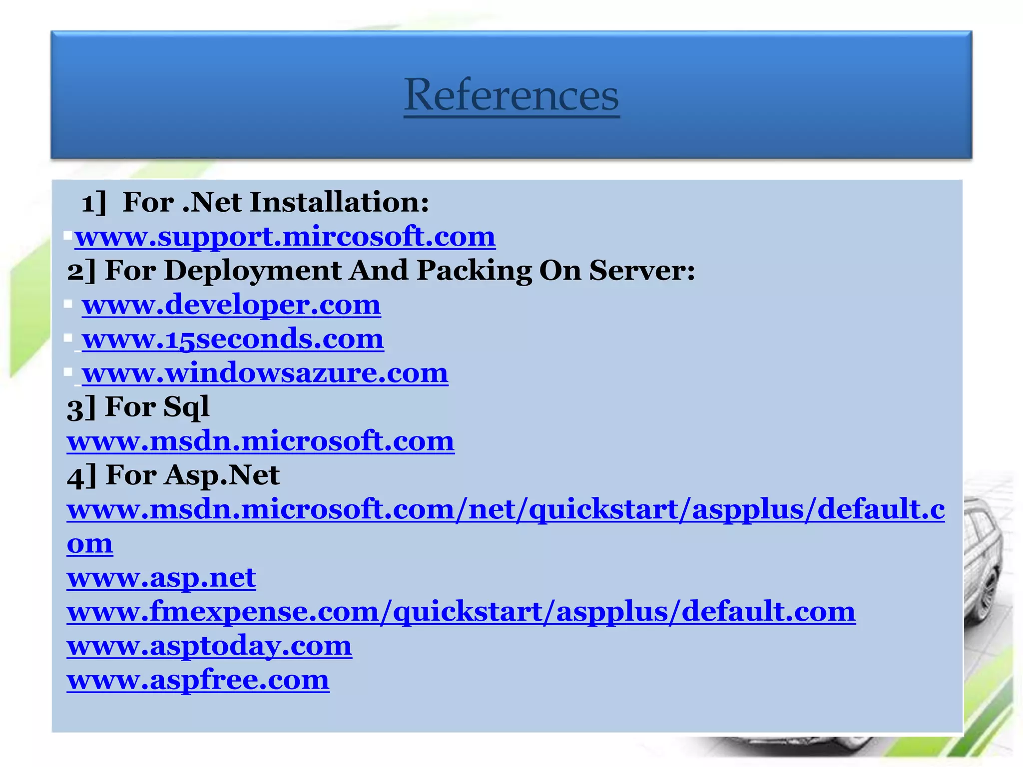 References 
1] For .Net Installation: 
www.support.mircosoft.com 
2] For Deployment And Packing On Server: 
 www.developer.com 
 www.15seconds.com 
 www.windowsazure.com 
3] For Sql 
www.msdn.microsoft.com 
4] For Asp.Net 
www.msdn.microsoft.com/net/quickstart/aspplus/default.c 
om 
www.asp.net 
www.fmexpense.com/quickstart/aspplus/default.com 
www.asptoday.com 
www.aspfree.com 
 
