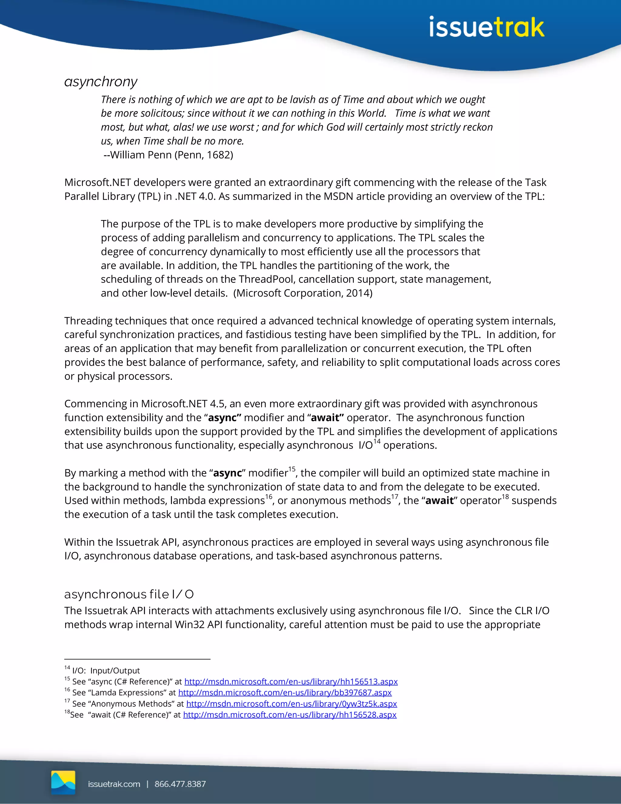 asynchrony
There is nothing of which we are apt to be lavish as of Time and about which we ought
be more solicitous; since without it we can nothing in this World. Time is what we want
most, but what, alas! we use worst ; and for which God will certainly most strictly reckon
us, when Time shall be no more.
--William Penn (Penn, 1682)
Microsoft.NET developers were granted an extraordinary gift commencing with the release of the Task
Parallel Library (TPL) in .NET 4.0. As summarized in the MSDN article providing an overview of the TPL:
The purpose of the TPL is to make developers more productive by simplifying the
process of adding parallelism and concurrency to applications. The TPL scales the
degree of concurrency dynamically to most efficiently use all the processors that
are available. In addition, the TPL handles the partitioning of the work, the
scheduling of threads on the ThreadPool, cancellation support, state management,
and other low-level details. (Microsoft Corporation, 2014)
Threading techniques that once required a advanced technical knowledge of operating system internals,
careful synchronization practices, and fastidious testing have been simplified by the TPL. In addition, for
areas of an application that may benefit from parallelization or concurrent execution, the TPL often
provides the best balance of performance, safety, and reliability to split computational loads across cores
or physical processors.
Commencing in Microsoft.NET 4.5, an even more extraordinary gift was provided with asynchronous
function extensibility and the “async” modifier and “await” operator. The asynchronous function
extensibility builds upon the support provided by the TPL and simplifies the development of applications
that use asynchronous functionality, especially asynchronous I/O
14
operations.
By marking a method with the “async” modifier15
, the compiler will build an optimized state machine in
the background to handle the synchronization of state data to and from the delegate to be executed.
Used within methods, lambda expressions16
, or anonymous methods17
, the “await” operator18
suspends
the execution of a task until the task completes execution.
Within the Issuetrak API, asynchronous practices are employed in several ways using asynchronous file
I/O, asynchronous database operations, and task-based asynchronous patterns.
asynchronous file I/ O
The Issuetrak API interacts with attachments exclusively using asynchronous file I/O. Since the CLR I/O
methods wrap internal Win32 API functionality, careful attention must be paid to use the appropriate
14
I/O: Input/Output
15
See “async (C# Reference)” at http://msdn.microsoft.com/en-us/library/hh156513.aspx
16
See “Lamda Expressions” at http://msdn.microsoft.com/en-us/library/bb397687.aspx
17
See “Anonymous Methods” at http://msdn.microsoft.com/en-us/library/0yw3tz5k.aspx
18
See “await (C# Reference)” at http://msdn.microsoft.com/en-us/library/hh156528.aspx
 
