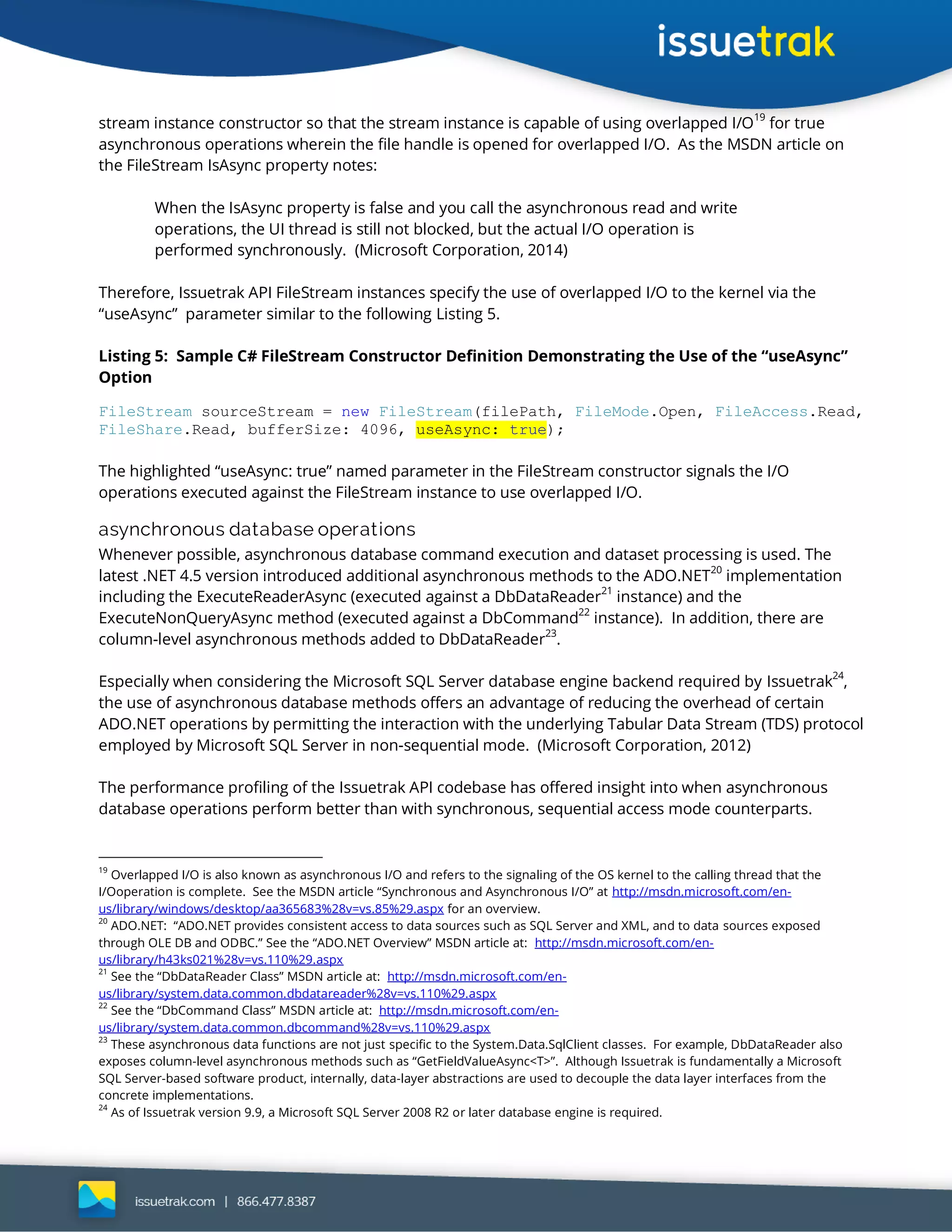 stream instance constructor so that the stream instance is capable of using overlapped I/O19
for true
asynchronous operations wherein the file handle is opened for overlapped I/O. As the MSDN article on
the FileStream IsAsync property notes:
When the IsAsync property is false and you call the asynchronous read and write
operations, the UI thread is still not blocked, but the actual I/O operation is
performed synchronously. (Microsoft Corporation, 2014)
Therefore, Issuetrak API FileStream instances specify the use of overlapped I/O to the kernel via the
“useAsync” parameter similar to the following Listing 5.
Listing 5: Sample C# FileStream Constructor Definition Demonstrating the Use of the “useAsync”
Option
FileStream sourceStream = new FileStream(filePath, FileMode.Open, FileAccess.Read,
FileShare.Read, bufferSize: 4096, useAsync: true);
The highlighted “useAsync: true” named parameter in the FileStream constructor signals the I/O
operations executed against the FileStream instance to use overlapped I/O.
asynchronous database operations
Whenever possible, asynchronous database command execution and dataset processing is used. The
latest .NET 4.5 version introduced additional asynchronous methods to the ADO.NET20
implementation
including the ExecuteReaderAsync (executed against a DbDataReader
21
instance) and the
ExecuteNonQueryAsync method (executed against a DbCommand
22
instance). In addition, there are
column-level asynchronous methods added to DbDataReader23
.
Especially when considering the Microsoft SQL Server database engine backend required by Issuetrak
24
,
the use of asynchronous database methods offers an advantage of reducing the overhead of certain
ADO.NET operations by permitting the interaction with the underlying Tabular Data Stream (TDS) protocol
employed by Microsoft SQL Server in non-sequential mode. (Microsoft Corporation, 2012)
The performance profiling of the Issuetrak API codebase has offered insight into when asynchronous
database operations perform better than with synchronous, sequential access mode counterparts.
19
Overlapped I/O is also known as asynchronous I/O and refers to the signaling of the OS kernel to the calling thread that the
I/Ooperation is complete. See the MSDN article “Synchronous and Asynchronous I/O” at http://msdn.microsoft.com/en-
us/library/windows/desktop/aa365683%28v=vs.85%29.aspx for an overview.
20
ADO.NET: “ADO.NET provides consistent access to data sources such as SQL Server and XML, and to data sources exposed
through OLE DB and ODBC.” See the “ADO.NET Overview” MSDN article at: http://msdn.microsoft.com/en-
us/library/h43ks021%28v=vs.110%29.aspx
21
See the “DbDataReader Class” MSDN article at: http://msdn.microsoft.com/en-
us/library/system.data.common.dbdatareader%28v=vs.110%29.aspx
22
See the “DbCommand Class” MSDN article at: http://msdn.microsoft.com/en-
us/library/system.data.common.dbcommand%28v=vs.110%29.aspx
23
These asynchronous data functions are not just specific to the System.Data.SqlClient classes. For example, DbDataReader also
exposes column-level asynchronous methods such as “GetFieldValueAsync<T>”. Although Issuetrak is fundamentally a Microsoft
SQL Server-based software product, internally, data-layer abstractions are used to decouple the data layer interfaces from the
concrete implementations.
24
As of Issuetrak version 9.9, a Microsoft SQL Server 2008 R2 or later database engine is required.
 