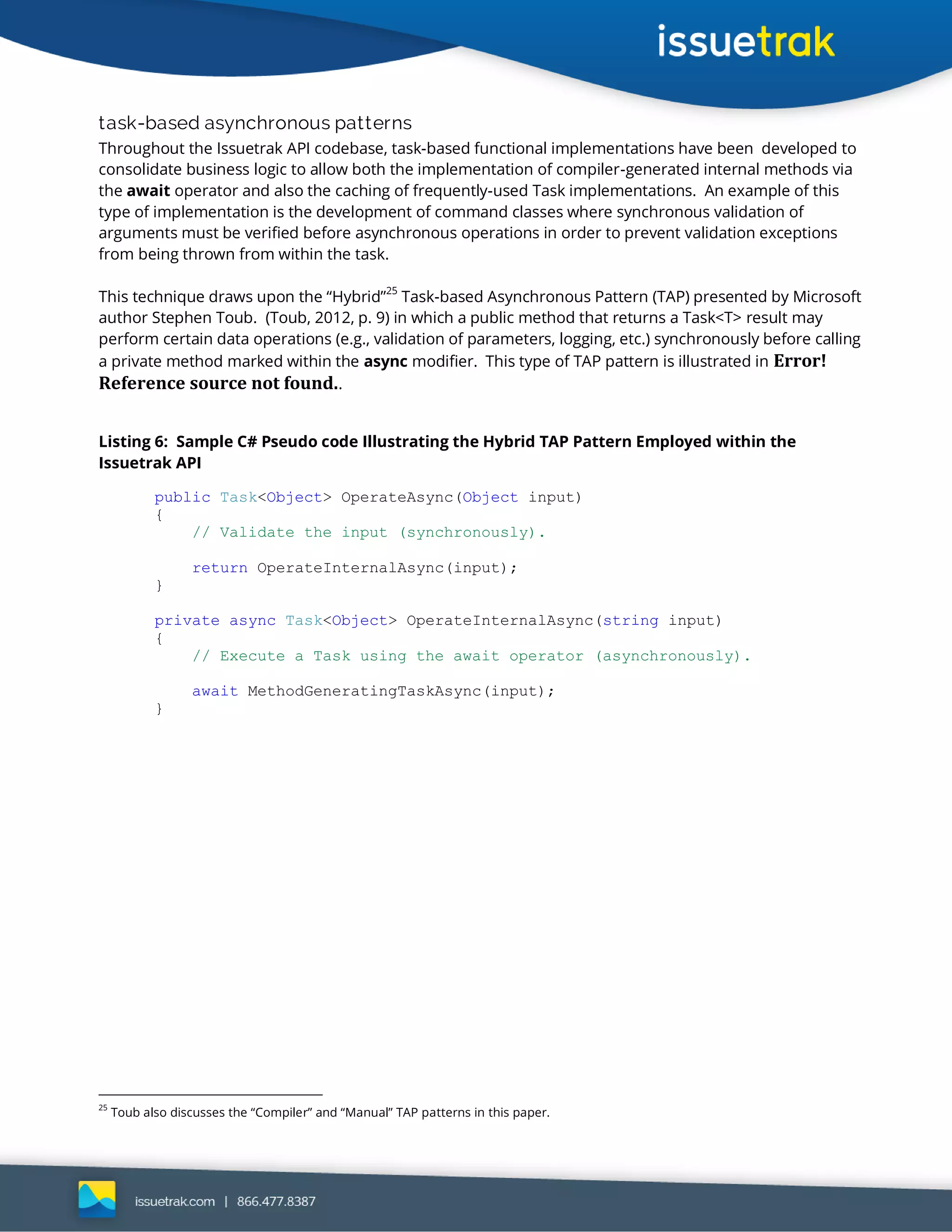 task-based asynchronous patterns
Throughout the Issuetrak API codebase, task-based functional implementations have been developed to
consolidate business logic to allow both the implementation of compiler-generated internal methods via
the await operator and also the caching of frequently-used Task implementations. An example of this
type of implementation is the development of command classes where synchronous validation of
arguments must be verified before asynchronous operations in order to prevent validation exceptions
from being thrown from within the task.
This technique draws upon the “Hybrid”25
Task-based Asynchronous Pattern (TAP) presented by Microsoft
author Stephen Toub. (Toub, 2012, p. 9) in which a public method that returns a Task<T> result may
perform certain data operations (e.g., validation of parameters, logging, etc.) synchronously before calling
a private method marked within the async modifier. This type of TAP pattern is illustrated in Error!
Reference source not found..
Listing 6: Sample C# Pseudo code Illustrating the Hybrid TAP Pattern Employed within the
Issuetrak API
public Task<Object> OperateAsync(Object input)
{
// Validate the input (synchronously).
return OperateInternalAsync(input);
}
private async Task<Object> OperateInternalAsync(string input)
{
// Execute a Task using the await operator (asynchronously).
await MethodGeneratingTaskAsync(input);
}
25
Toub also discusses the “Compiler” and “Manual” TAP patterns in this paper.
 