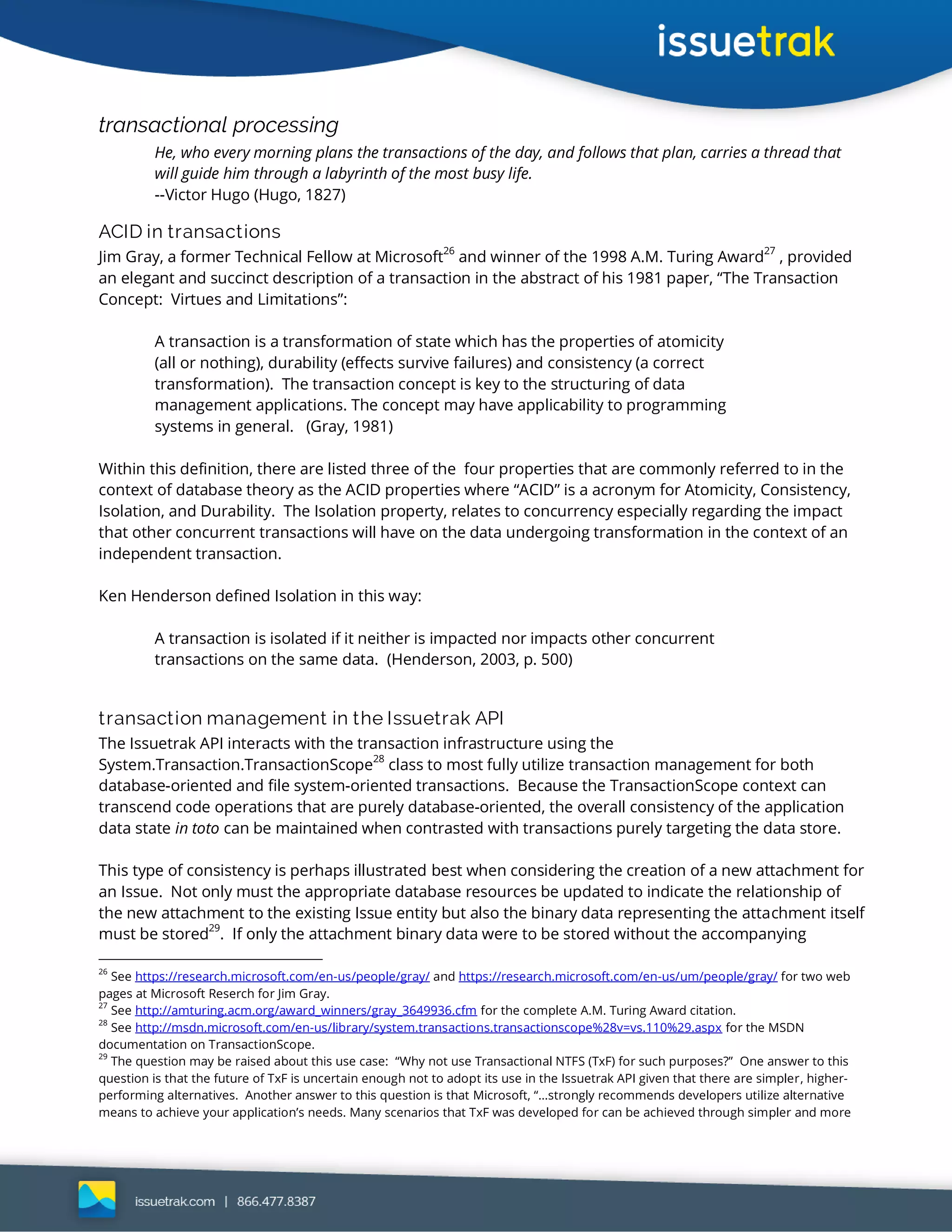 transactional processing
He, who every morning plans the transactions of the day, and follows that plan, carries a thread that
will guide him through a labyrinth of the most busy life.
--Victor Hugo (Hugo, 1827)
ACID in transactions
Jim Gray, a former Technical Fellow at Microsoft26
and winner of the 1998 A.M. Turing Award27
, provided
an elegant and succinct description of a transaction in the abstract of his 1981 paper, “The Transaction
Concept: Virtues and Limitations”:
A transaction is a transformation of state which has the properties of atomicity
(all or nothing), durability (effects survive failures) and consistency (a correct
transformation). The transaction concept is key to the structuring of data
management applications. The concept may have applicability to programming
systems in general. (Gray, 1981)
Within this definition, there are listed three of the four properties that are commonly referred to in the
context of database theory as the ACID properties where “ACID” is a acronym for Atomicity, Consistency,
Isolation, and Durability. The Isolation property, relates to concurrency especially regarding the impact
that other concurrent transactions will have on the data undergoing transformation in the context of an
independent transaction.
Ken Henderson defined Isolation in this way:
A transaction is isolated if it neither is impacted nor impacts other concurrent
transactions on the same data. (Henderson, 2003, p. 500)
transaction management in the Issuetrak API
The Issuetrak API interacts with the transaction infrastructure using the
System.Transaction.TransactionScope
28
class to most fully utilize transaction management for both
database-oriented and file system-oriented transactions. Because the TransactionScope context can
transcend code operations that are purely database-oriented, the overall consistency of the application
data state in toto can be maintained when contrasted with transactions purely targeting the data store.
This type of consistency is perhaps illustrated best when considering the creation of a new attachment for
an Issue. Not only must the appropriate database resources be updated to indicate the relationship of
the new attachment to the existing Issue entity but also the binary data representing the attachment itself
must be stored29
. If only the attachment binary data were to be stored without the accompanying
26
See https://research.microsoft.com/en-us/people/gray/ and https://research.microsoft.com/en-us/um/people/gray/ for two web
pages at Microsoft Reserch for Jim Gray.
27
See http://amturing.acm.org/award_winners/gray_3649936.cfm for the complete A.M. Turing Award citation.
28
See http://msdn.microsoft.com/en-us/library/system.transactions.transactionscope%28v=vs.110%29.aspx for the MSDN
documentation on TransactionScope.
29
The question may be raised about this use case: “Why not use Transactional NTFS (TxF) for such purposes?” One answer to this
question is that the future of TxF is uncertain enough not to adopt its use in the Issuetrak API given that there are simpler, higher-
performing alternatives. Another answer to this question is that Microsoft, “…strongly recommends developers utilize alternative
means to achieve your application’s needs. Many scenarios that TxF was developed for can be achieved through simpler and more
 