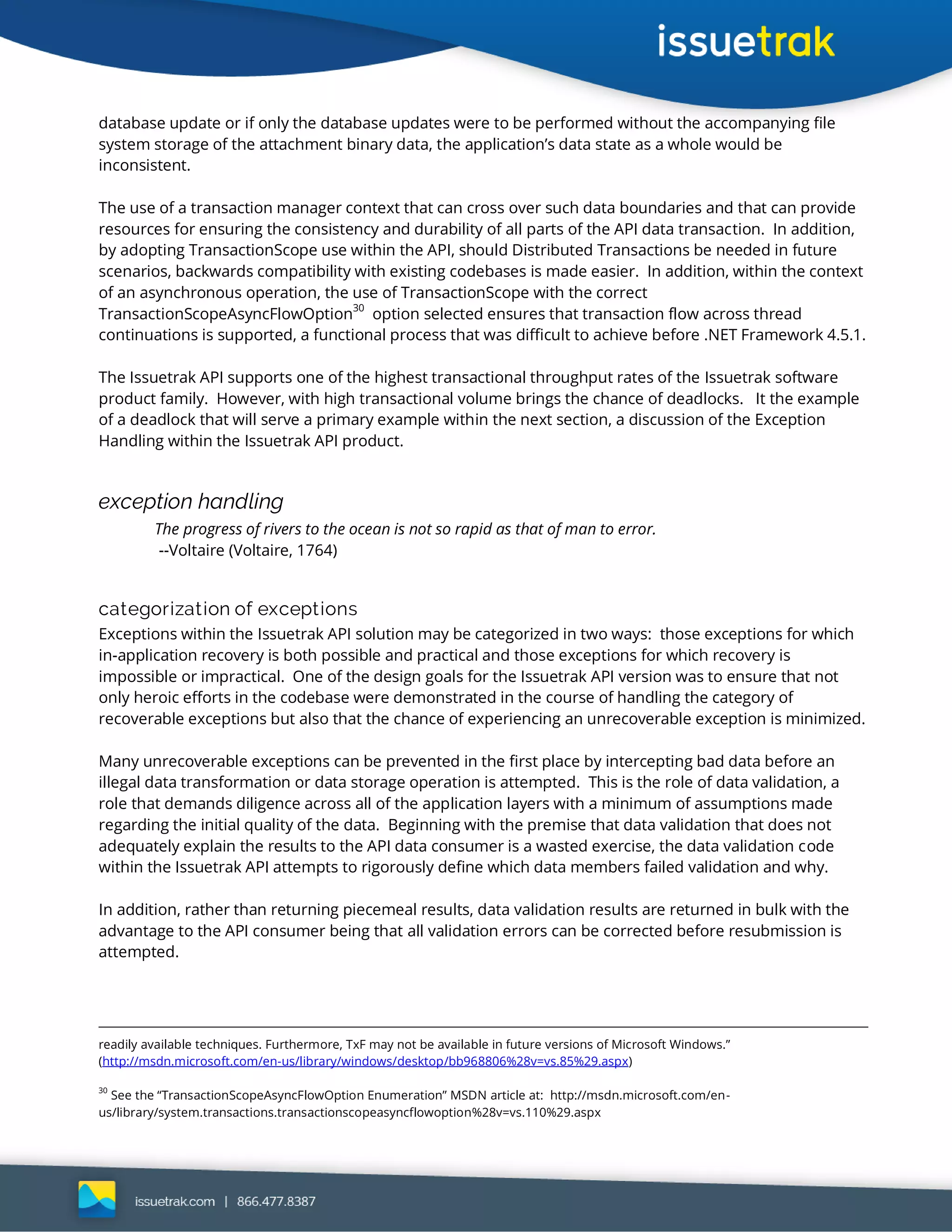database update or if only the database updates were to be performed without the accompanying file
system storage of the attachment binary data, the application’s data state as a whole would be
inconsistent.
The use of a transaction manager context that can cross over such data boundaries and that can provide
resources for ensuring the consistency and durability of all parts of the API data transaction. In addition,
by adopting TransactionScope use within the API, should Distributed Transactions be needed in future
scenarios, backwards compatibility with existing codebases is made easier. In addition, within the context
of an asynchronous operation, the use of TransactionScope with the correct
TransactionScopeAsyncFlowOption
30
option selected ensures that transaction flow across thread
continuations is supported, a functional process that was difficult to achieve before .NET Framework 4.5.1.
The Issuetrak API supports one of the highest transactional throughput rates of the Issuetrak software
product family. However, with high transactional volume brings the chance of deadlocks. It the example
of a deadlock that will serve a primary example within the next section, a discussion of the Exception
Handling within the Issuetrak API product.
exception handling
The progress of rivers to the ocean is not so rapid as that of man to error.
--Voltaire (Voltaire, 1764)
categorization of exceptions
Exceptions within the Issuetrak API solution may be categorized in two ways: those exceptions for which
in-application recovery is both possible and practical and those exceptions for which recovery is
impossible or impractical. One of the design goals for the Issuetrak API version was to ensure that not
only heroic efforts in the codebase were demonstrated in the course of handling the category of
recoverable exceptions but also that the chance of experiencing an unrecoverable exception is minimized.
Many unrecoverable exceptions can be prevented in the first place by intercepting bad data before an
illegal data transformation or data storage operation is attempted. This is the role of data validation, a
role that demands diligence across all of the application layers with a minimum of assumptions made
regarding the initial quality of the data. Beginning with the premise that data validation that does not
adequately explain the results to the API data consumer is a wasted exercise, the data validation code
within the Issuetrak API attempts to rigorously define which data members failed validation and why.
In addition, rather than returning piecemeal results, data validation results are returned in bulk with the
advantage to the API consumer being that all validation errors can be corrected before resubmission is
attempted.
readily available techniques. Furthermore, TxF may not be available in future versions of Microsoft Windows.”
(http://msdn.microsoft.com/en-us/library/windows/desktop/bb968806%28v=vs.85%29.aspx)
30
See the “TransactionScopeAsyncFlowOption Enumeration” MSDN article at: http://msdn.microsoft.com/en-
us/library/system.transactions.transactionscopeasyncflowoption%28v=vs.110%29.aspx
 
