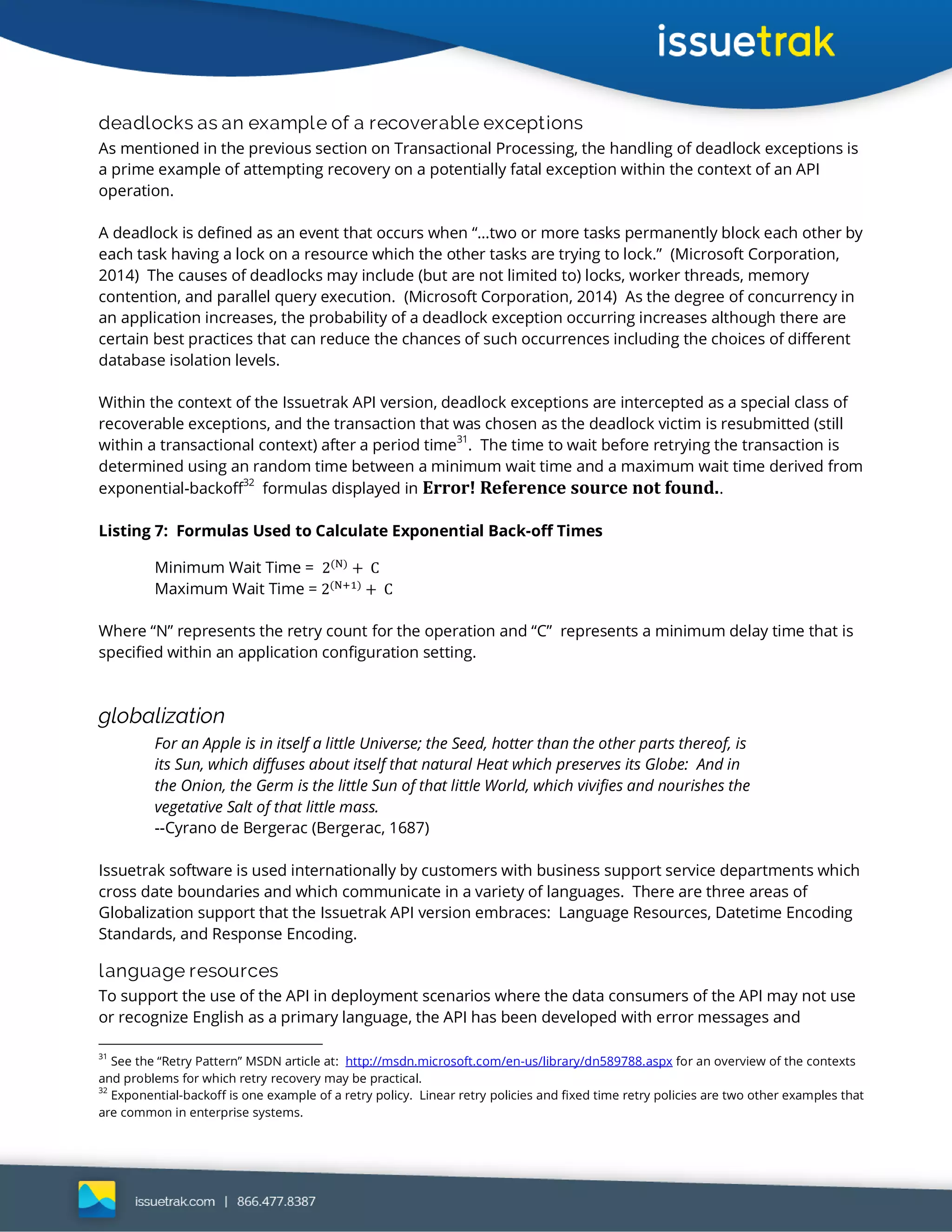 deadlocks as an example of a recoverable exceptions
As mentioned in the previous section on Transactional Processing, the handling of deadlock exceptions is
a prime example of attempting recovery on a potentially fatal exception within the context of an API
operation.
A deadlock is defined as an event that occurs when “…two or more tasks permanently block each other by
each task having a lock on a resource which the other tasks are trying to lock.” (Microsoft Corporation,
2014) The causes of deadlocks may include (but are not limited to) locks, worker threads, memory
contention, and parallel query execution. (Microsoft Corporation, 2014) As the degree of concurrency in
an application increases, the probability of a deadlock exception occurring increases although there are
certain best practices that can reduce the chances of such occurrences including the choices of different
database isolation levels.
Within the context of the Issuetrak API version, deadlock exceptions are intercepted as a special class of
recoverable exceptions, and the transaction that was chosen as the deadlock victim is resubmitted (still
within a transactional context) after a period time
31
. The time to wait before retrying the transaction is
determined using an random time between a minimum wait time and a maximum wait time derived from
exponential-backoff
32
formulas displayed in Error! Reference source not found..
Listing 7: Formulas Used to Calculate Exponential Back-off Times
Minimum Wait Time =
Maximum Wait Time =
Where “N” represents the retry count for the operation and “C” represents a minimum delay time that is
specified within an application configuration setting.
globalization
For an Apple is in itself a little Universe; the Seed, hotter than the other parts thereof, is
its Sun, which diffuses about itself that natural Heat which preserves its Globe: And in
the Onion, the Germ is the little Sun of that little World, which vivifies and nourishes the
vegetative Salt of that little mass.
--Cyrano de Bergerac (Bergerac, 1687)
Issuetrak software is used internationally by customers with business support service departments which
cross date boundaries and which communicate in a variety of languages. There are three areas of
Globalization support that the Issuetrak API version embraces: Language Resources, Datetime Encoding
Standards, and Response Encoding.
language resources
To support the use of the API in deployment scenarios where the data consumers of the API may not use
or recognize English as a primary language, the API has been developed with error messages and
31
See the “Retry Pattern” MSDN article at: http://msdn.microsoft.com/en-us/library/dn589788.aspx for an overview of the contexts
and problems for which retry recovery may be practical.
32
Exponential-backoff is one example of a retry policy. Linear retry policies and fixed time retry policies are two other examples that
are common in enterprise systems.
 