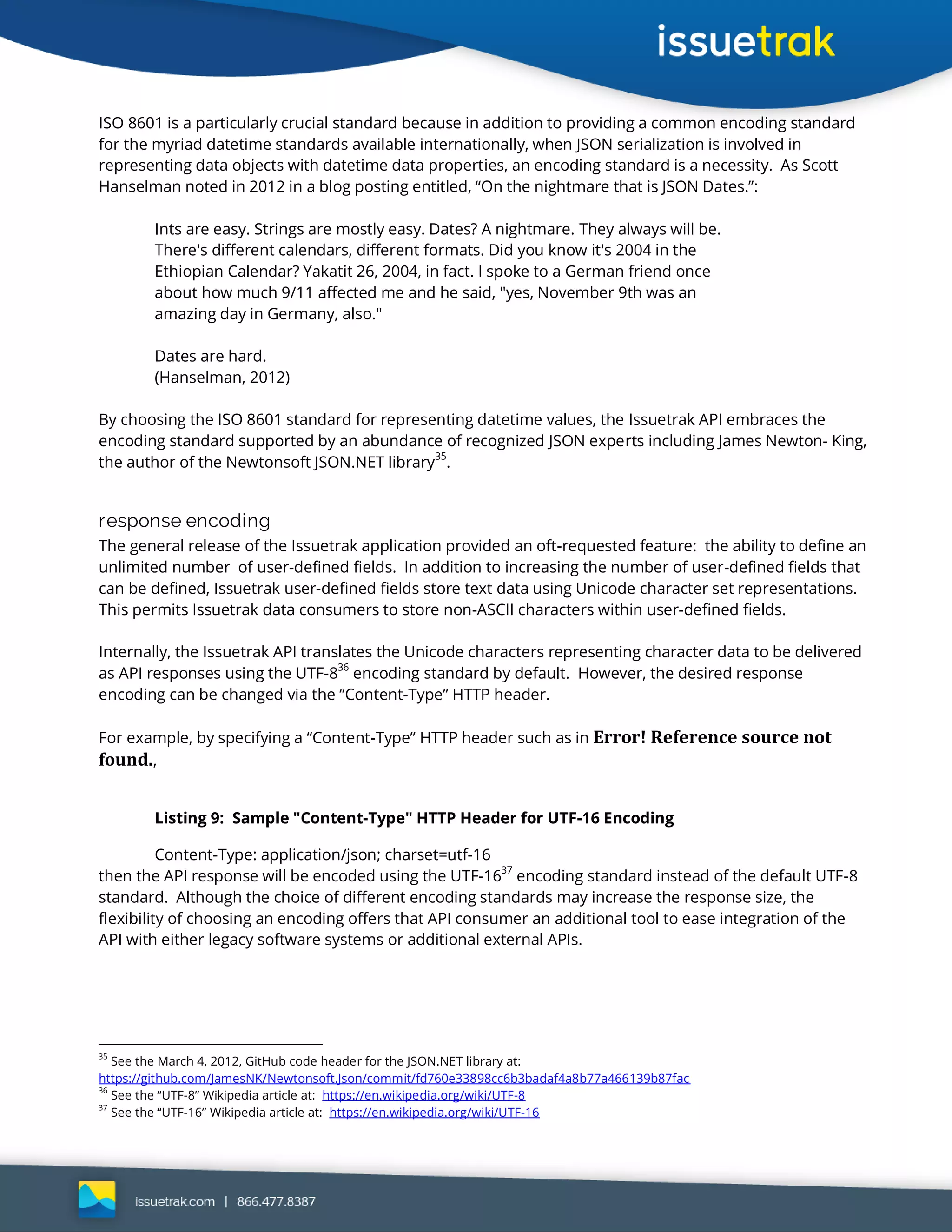 ISO 8601 is a particularly crucial standard because in addition to providing a common encoding standard
for the myriad datetime standards available internationally, when JSON serialization is involved in
representing data objects with datetime data properties, an encoding standard is a necessity. As Scott
Hanselman noted in 2012 in a blog posting entitled, “On the nightmare that is JSON Dates.”:
Ints are easy. Strings are mostly easy. Dates? A nightmare. They always will be.
There's different calendars, different formats. Did you know it's 2004 in the
Ethiopian Calendar? Yakatit 26, 2004, in fact. I spoke to a German friend once
about how much 9/11 affected me and he said, "yes, November 9th was an
amazing day in Germany, also."
Dates are hard.
(Hanselman, 2012)
By choosing the ISO 8601 standard for representing datetime values, the Issuetrak API embraces the
encoding standard supported by an abundance of recognized JSON experts including James Newton- King,
the author of the Newtonsoft JSON.NET library
35
.
response encoding
The general release of the Issuetrak application provided an oft-requested feature: the ability to define an
unlimited number of user-defined fields. In addition to increasing the number of user-defined fields that
can be defined, Issuetrak user-defined fields store text data using Unicode character set representations.
This permits Issuetrak data consumers to store non-ASCII characters within user-defined fields.
Internally, the Issuetrak API translates the Unicode characters representing character data to be delivered
as API responses using the UTF-8
36
encoding standard by default. However, the desired response
encoding can be changed via the “Content-Type” HTTP header.
For example, by specifying a “Content-Type” HTTP header such as in Error! Reference source not
found.,
Listing 9: Sample "Content-Type" HTTP Header for UTF-16 Encoding
Content-Type: application/json; charset=utf-16
then the API response will be encoded using the UTF-1637
encoding standard instead of the default UTF-8
standard. Although the choice of different encoding standards may increase the response size, the
flexibility of choosing an encoding offers that API consumer an additional tool to ease integration of the
API with either legacy software systems or additional external APIs.
35
See the March 4, 2012, GitHub code header for the JSON.NET library at:
https://github.com/JamesNK/Newtonsoft.Json/commit/fd760e33898cc6b3badaf4a8b77a466139b87fac
36
See the “UTF-8” Wikipedia article at: https://en.wikipedia.org/wiki/UTF-8
37
See the “UTF-16” Wikipedia article at: https://en.wikipedia.org/wiki/UTF-16
 