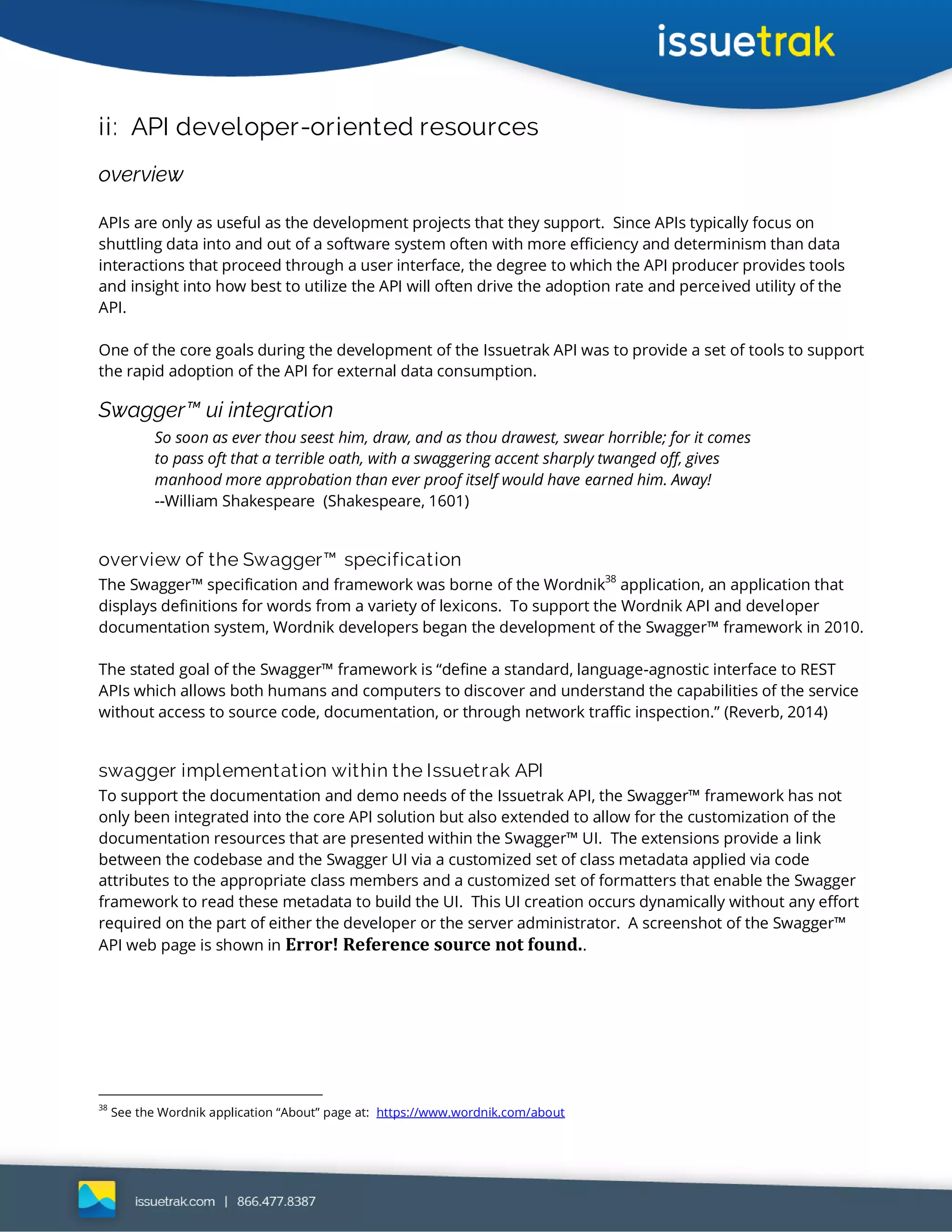 ii: API developer-oriented resources
overview
APIs are only as useful as the development projects that they support. Since APIs typically focus on
shuttling data into and out of a software system often with more efficiency and determinism than data
interactions that proceed through a user interface, the degree to which the API producer provides tools
and insight into how best to utilize the API will often drive the adoption rate and perceived utility of the
API.
One of the core goals during the development of the Issuetrak API was to provide a set of tools to support
the rapid adoption of the API for external data consumption.
Swagger™ ui integration
So soon as ever thou seest him, draw, and as thou drawest, swear horrible; for it comes
to pass oft that a terrible oath, with a swaggering accent sharply twanged off, gives
manhood more approbation than ever proof itself would have earned him. Away!
--William Shakespeare (Shakespeare, 1601)
overview of the Swagger™ specification
The Swagger™ specification and framework was borne of the Wordnik38
application, an application that
displays definitions for words from a variety of lexicons. To support the Wordnik API and developer
documentation system, Wordnik developers began the development of the Swagger™ framework in 2010.
The stated goal of the Swagger™ framework is “define a standard, language-agnostic interface to REST
APIs which allows both humans and computers to discover and understand the capabilities of the service
without access to source code, documentation, or through network traffic inspection.” (Reverb, 2014)
swagger implementation within the Issuetrak API
To support the documentation and demo needs of the Issuetrak API, the Swagger™ framework has not
only been integrated into the core API solution but also extended to allow for the customization of the
documentation resources that are presented within the Swagger™ UI. The extensions provide a link
between the codebase and the Swagger UI via a customized set of class metadata applied via code
attributes to the appropriate class members and a customized set of formatters that enable the Swagger
framework to read these metadata to build the UI. This UI creation occurs dynamically without any effort
required on the part of either the developer or the server administrator. A screenshot of the Swagger™
API web page is shown in Error! Reference source not found..
38
See the Wordnik application “About” page at: https://www.wordnik.com/about
 
