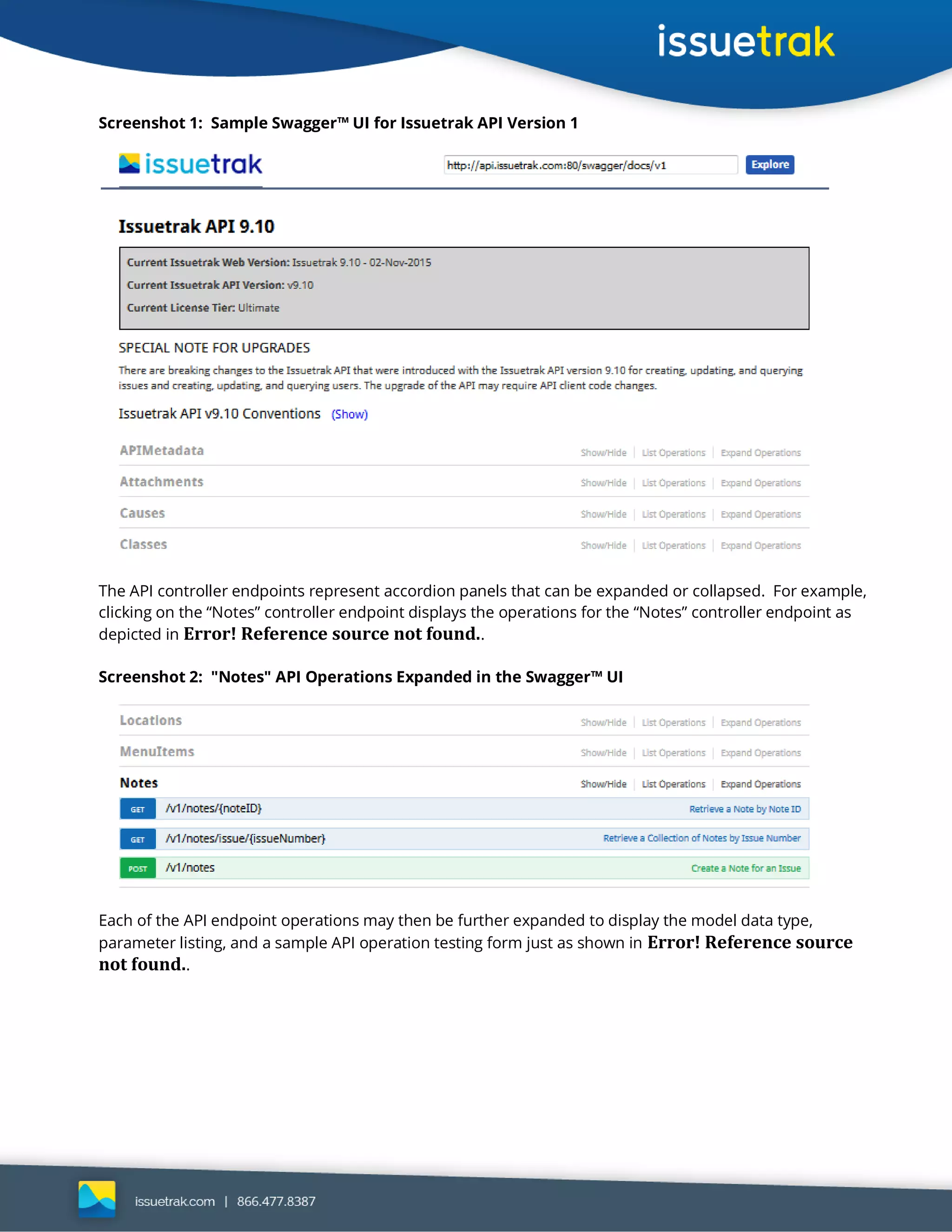 Screenshot 1: Sample Swagger™ UI for Issuetrak API Version 1
The API controller endpoints represent accordion panels that can be expanded or collapsed. For example,
clicking on the “Notes” controller endpoint displays the operations for the “Notes” controller endpoint as
depicted in Error! Reference source not found..
Screenshot 2: "Notes" API Operations Expanded in the Swagger™ UI
Each of the API endpoint operations may then be further expanded to display the model data type,
parameter listing, and a sample API operation testing form just as shown in Error! Reference source
not found..
 