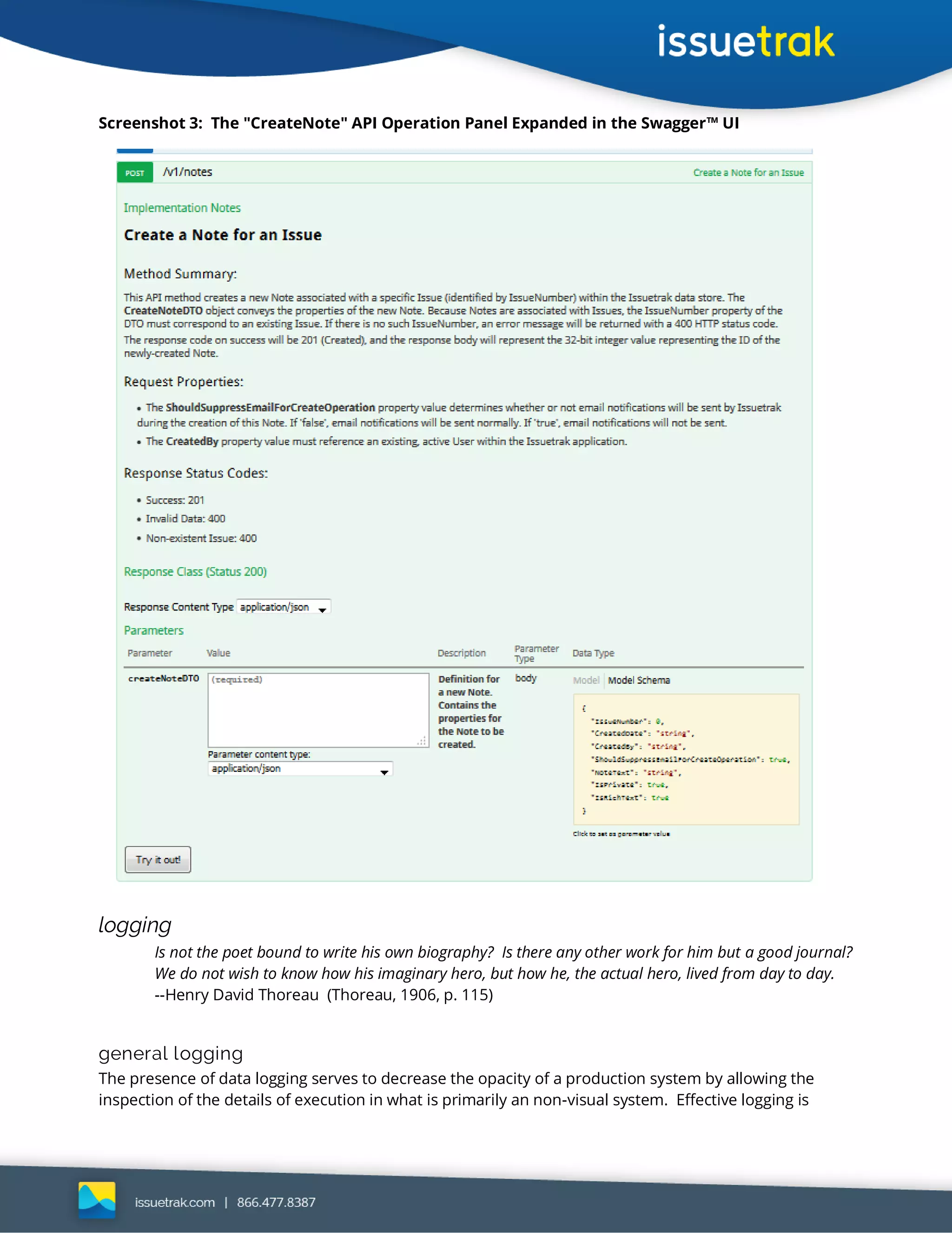 Screenshot 3: The "CreateNote" API Operation Panel Expanded in the Swagger™ UI
logging
Is not the poet bound to write his own biography? Is there any other work for him but a good journal?
We do not wish to know how his imaginary hero, but how he, the actual hero, lived from day to day.
--Henry David Thoreau (Thoreau, 1906, p. 115)
general logging
The presence of data logging serves to decrease the opacity of a production system by allowing the
inspection of the details of execution in what is primarily an non-visual system. Effective logging is
 
