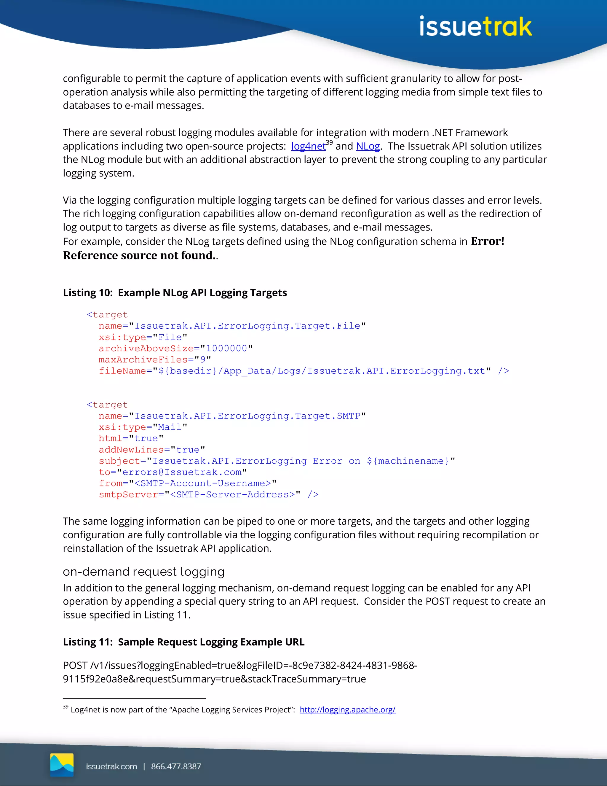 configurable to permit the capture of application events with sufficient granularity to allow for post-
operation analysis while also permitting the targeting of different logging media from simple text files to
databases to e-mail messages.
There are several robust logging modules available for integration with modern .NET Framework
applications including two open-source projects: log4net
39
and NLog. The Issuetrak API solution utilizes
the NLog module but with an additional abstraction layer to prevent the strong coupling to any particular
logging system.
Via the logging configuration multiple logging targets can be defined for various classes and error levels.
The rich logging configuration capabilities allow on-demand reconfiguration as well as the redirection of
log output to targets as diverse as file systems, databases, and e-mail messages.
For example, consider the NLog targets defined using the NLog configuration schema in Error!
Reference source not found..
Listing 10: Example NLog API Logging Targets
<target
name="Issuetrak.API.ErrorLogging.Target.File"
xsi:type="File"
archiveAboveSize="1000000"
maxArchiveFiles="9"
fileName="${basedir}/App_Data/Logs/Issuetrak.API.ErrorLogging.txt" />
<target
name="Issuetrak.API.ErrorLogging.Target.SMTP"
xsi:type="Mail"
html="true"
addNewLines="true"
subject="Issuetrak.API.ErrorLogging Error on ${machinename}"
to="errors@Issuetrak.com"
from="<SMTP-Account-Username>"
smtpServer="<SMTP-Server-Address>" />
The same logging information can be piped to one or more targets, and the targets and other logging
configuration are fully controllable via the logging configuration files without requiring recompilation or
reinstallation of the Issuetrak API application.
on-demand request logging
In addition to the general logging mechanism, on-demand request logging can be enabled for any API
operation by appending a special query string to an API request. Consider the POST request to create an
issue specified in Listing 11.
Listing 11: Sample Request Logging Example URL
POST /v1/issues?loggingEnabled=true&logFileID=-8c9e7382-8424-4831-9868-
9115f92e0a8e&requestSummary=true&stackTraceSummary=true
39
Log4net is now part of the “Apache Logging Services Project”: http://logging.apache.org/
 
