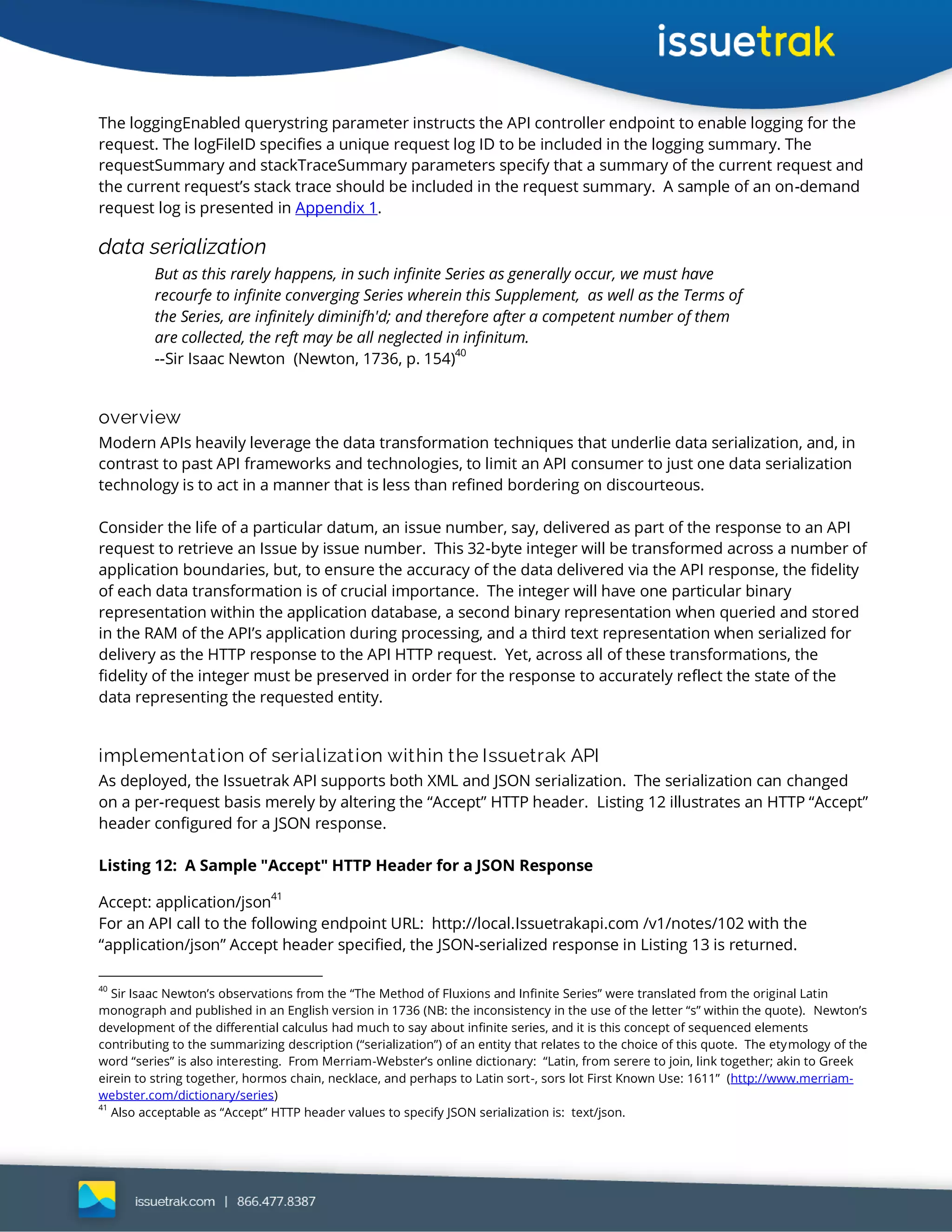 The loggingEnabled querystring parameter instructs the API controller endpoint to enable logging for the
request. The logFileID specifies a unique request log ID to be included in the logging summary. The
requestSummary and stackTraceSummary parameters specify that a summary of the current request and
the current request’s stack trace should be included in the request summary. A sample of an on-demand
request log is presented in Appendix 1.
data serialization
But as this rarely happens, in such infinite Series as generally occur, we must have
recourfe to infinite converging Series wherein this Supplement, as well as the Terms of
the Series, are infinitely diminifh'd; and therefore after a competent number of them
are collected, the reft may be all neglected in infinitum.
--Sir Isaac Newton (Newton, 1736, p. 154)
40
overview
Modern APIs heavily leverage the data transformation techniques that underlie data serialization, and, in
contrast to past API frameworks and technologies, to limit an API consumer to just one data serialization
technology is to act in a manner that is less than refined bordering on discourteous.
Consider the life of a particular datum, an issue number, say, delivered as part of the response to an API
request to retrieve an Issue by issue number. This 32-byte integer will be transformed across a number of
application boundaries, but, to ensure the accuracy of the data delivered via the API response, the fidelity
of each data transformation is of crucial importance. The integer will have one particular binary
representation within the application database, a second binary representation when queried and stored
in the RAM of the API’s application during processing, and a third text representation when serialized for
delivery as the HTTP response to the API HTTP request. Yet, across all of these transformations, the
fidelity of the integer must be preserved in order for the response to accurately reflect the state of the
data representing the requested entity.
implementation of serialization within the Issuetrak API
As deployed, the Issuetrak API supports both XML and JSON serialization. The serialization can changed
on a per-request basis merely by altering the “Accept” HTTP header. Listing 12 illustrates an HTTP “Accept”
header configured for a JSON response.
Listing 12: A Sample "Accept" HTTP Header for a JSON Response
Accept: application/json41
For an API call to the following endpoint URL: http://local.Issuetrakapi.com /v1/notes/102 with the
“application/json” Accept header specified, the JSON-serialized response in Listing 13 is returned.
40
Sir Isaac Newton’s observations from the “The Method of Fluxions and Infinite Series” were translated from the original Latin
monograph and published in an English version in 1736 (NB: the inconsistency in the use of the letter “s” within the quote). Newton’s
development of the differential calculus had much to say about infinite series, and it is this concept of sequenced elements
contributing to the summarizing description (“serialization”) of an entity that relates to the choice of this quote. The etymology of the
word “series” is also interesting. From Merriam-Webster’s online dictionary: “Latin, from serere to join, link together; akin to Greek
eirein to string together, hormos chain, necklace, and perhaps to Latin sort-, sors lot First Known Use: 1611” (http://www.merriam-
webster.com/dictionary/series)
41
Also acceptable as “Accept” HTTP header values to specify JSON serialization is: text/json.
 