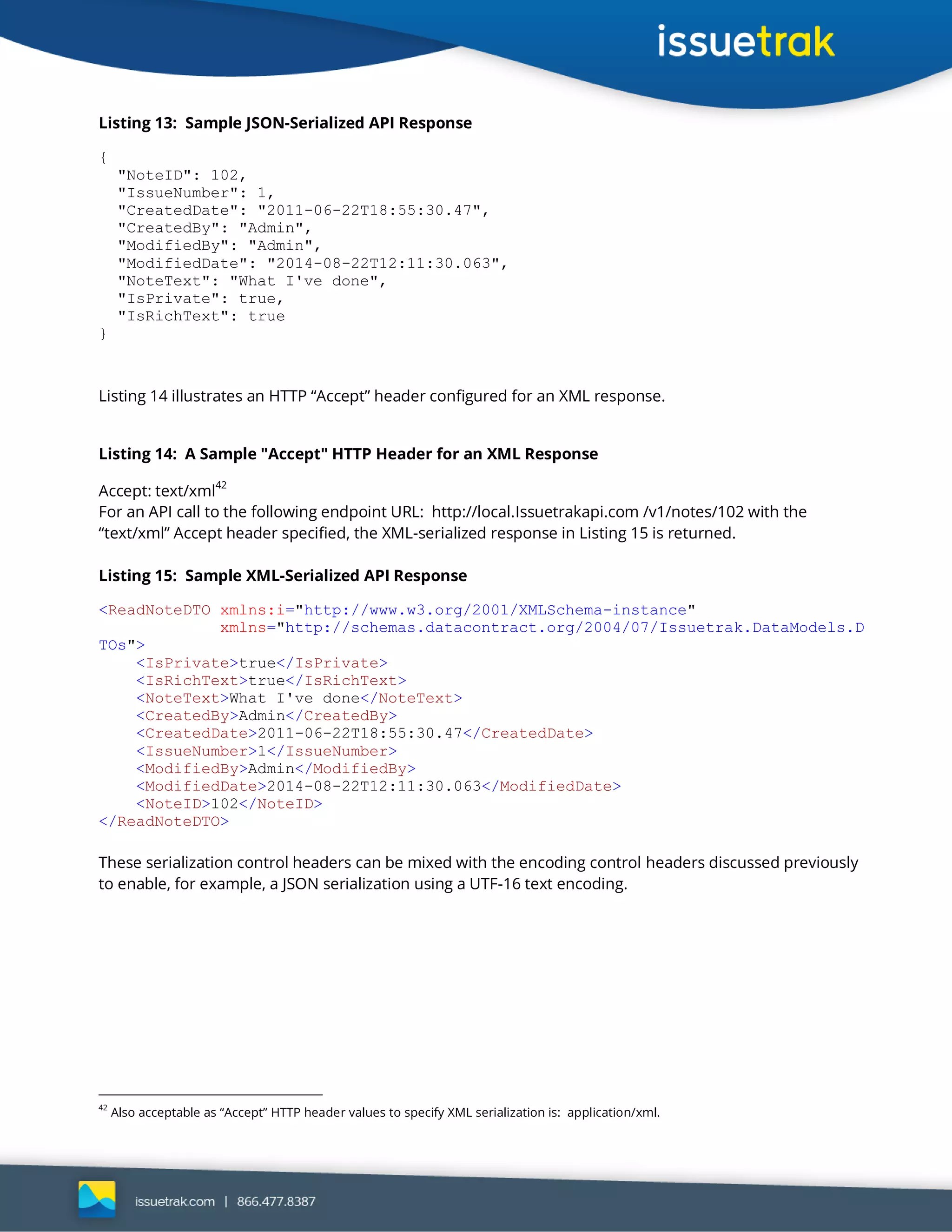 Listing 13: Sample JSON-Serialized API Response
{
"NoteID": 102,
"IssueNumber": 1,
"CreatedDate": "2011-06-22T18:55:30.47",
"CreatedBy": "Admin",
"ModifiedBy": "Admin",
"ModifiedDate": "2014-08-22T12:11:30.063",
"NoteText": "What I've done",
"IsPrivate": true,
"IsRichText": true
}
Listing 14 illustrates an HTTP “Accept” header configured for an XML response.
Listing 14: A Sample "Accept" HTTP Header for an XML Response
Accept: text/xml42
For an API call to the following endpoint URL: http://local.Issuetrakapi.com /v1/notes/102 with the
“text/xml” Accept header specified, the XML-serialized response in Listing 15 is returned.
Listing 15: Sample XML-Serialized API Response
<ReadNoteDTO xmlns:i="http://www.w3.org/2001/XMLSchema-instance"
xmlns="http://schemas.datacontract.org/2004/07/Issuetrak.DataModels.D
TOs">
<IsPrivate>true</IsPrivate>
<IsRichText>true</IsRichText>
<NoteText>What I've done</NoteText>
<CreatedBy>Admin</CreatedBy>
<CreatedDate>2011-06-22T18:55:30.47</CreatedDate>
<IssueNumber>1</IssueNumber>
<ModifiedBy>Admin</ModifiedBy>
<ModifiedDate>2014-08-22T12:11:30.063</ModifiedDate>
<NoteID>102</NoteID>
</ReadNoteDTO>
These serialization control headers can be mixed with the encoding control headers discussed previously
to enable, for example, a JSON serialization using a UTF-16 text encoding.
42
Also acceptable as “Accept” HTTP header values to specify XML serialization is: application/xml.
 