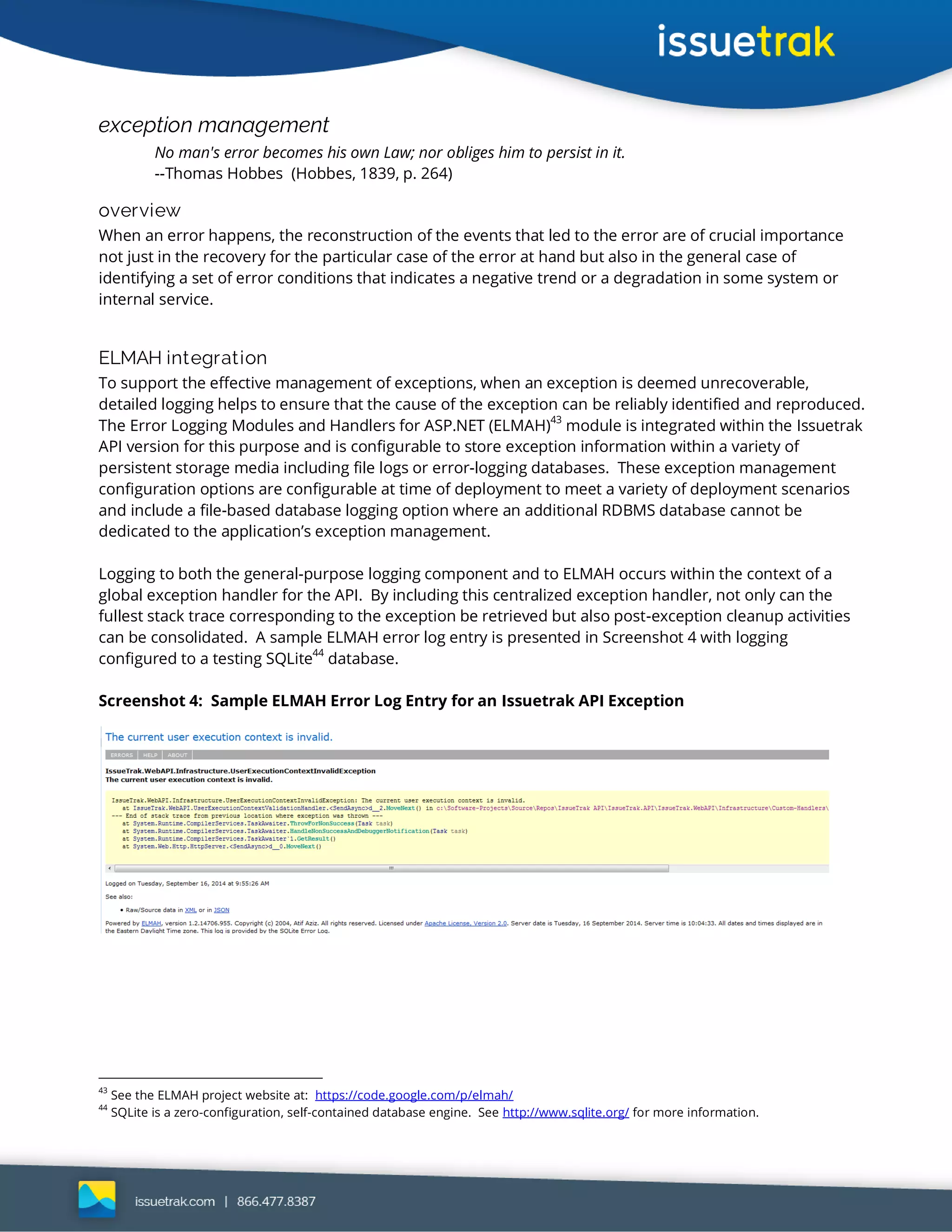 exception management
No man's error becomes his own Law; nor obliges him to persist in it.
--Thomas Hobbes (Hobbes, 1839, p. 264)
overview
When an error happens, the reconstruction of the events that led to the error are of crucial importance
not just in the recovery for the particular case of the error at hand but also in the general case of
identifying a set of error conditions that indicates a negative trend or a degradation in some system or
internal service.
ELMAH integration
To support the effective management of exceptions, when an exception is deemed unrecoverable,
detailed logging helps to ensure that the cause of the exception can be reliably identified and reproduced.
The Error Logging Modules and Handlers for ASP.NET (ELMAH)
43
module is integrated within the Issuetrak
API version for this purpose and is configurable to store exception information within a variety of
persistent storage media including file logs or error-logging databases. These exception management
configuration options are configurable at time of deployment to meet a variety of deployment scenarios
and include a file-based database logging option where an additional RDBMS database cannot be
dedicated to the application’s exception management.
Logging to both the general-purpose logging component and to ELMAH occurs within the context of a
global exception handler for the API. By including this centralized exception handler, not only can the
fullest stack trace corresponding to the exception be retrieved but also post-exception cleanup activities
can be consolidated. A sample ELMAH error log entry is presented in Screenshot 4 with logging
configured to a testing SQLite44
database.
Screenshot 4: Sample ELMAH Error Log Entry for an Issuetrak API Exception
43
See the ELMAH project website at: https://code.google.com/p/elmah/
44
SQLite is a zero-configuration, self-contained database engine. See http://www.sqlite.org/ for more information.
 
