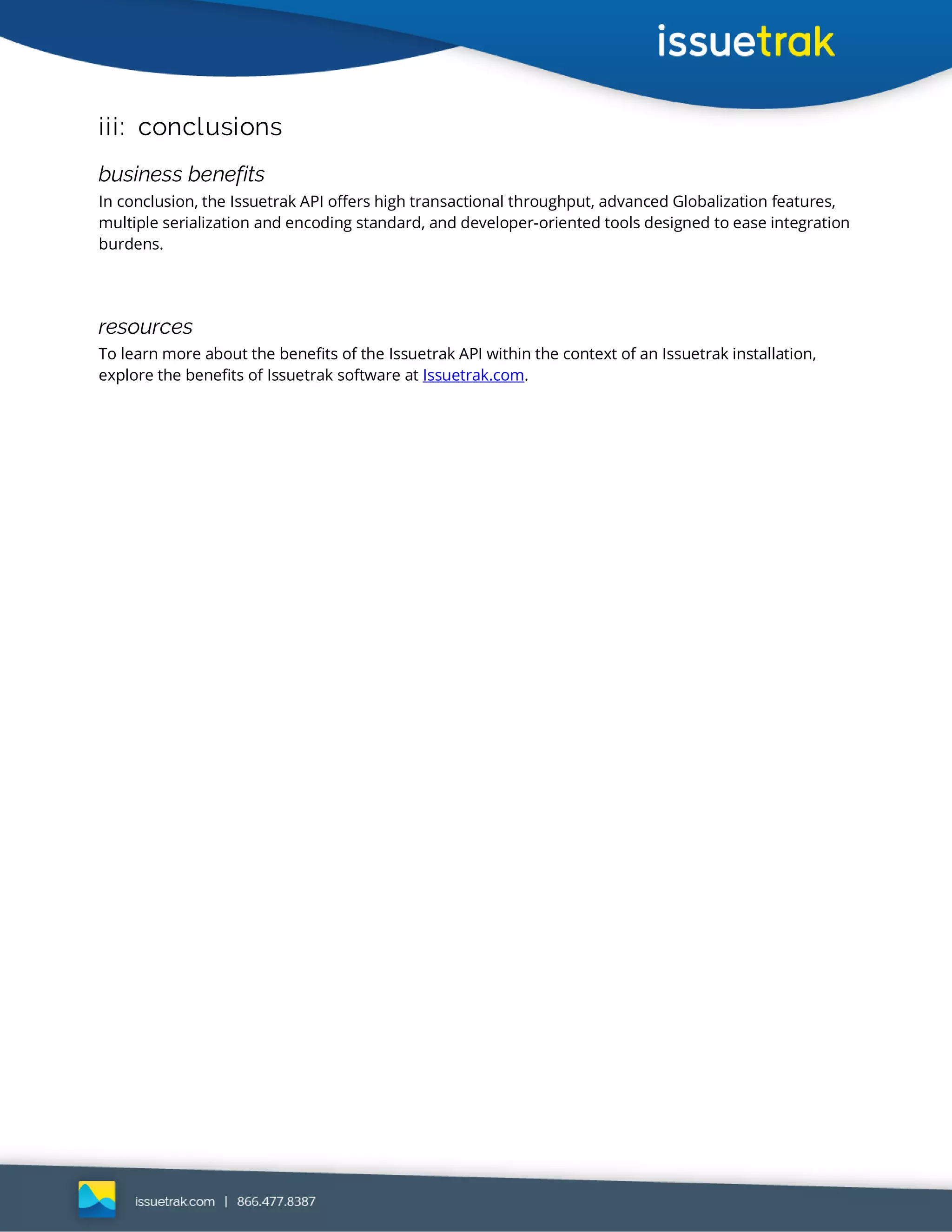 iii: conclusions
business benefits
In conclusion, the Issuetrak API offers high transactional throughput, advanced Globalization features,
multiple serialization and encoding standard, and developer-oriented tools designed to ease integration
burdens.
resources
To learn more about the benefits of the Issuetrak API within the context of an Issuetrak installation,
explore the benefits of Issuetrak software at Issuetrak.com.
 