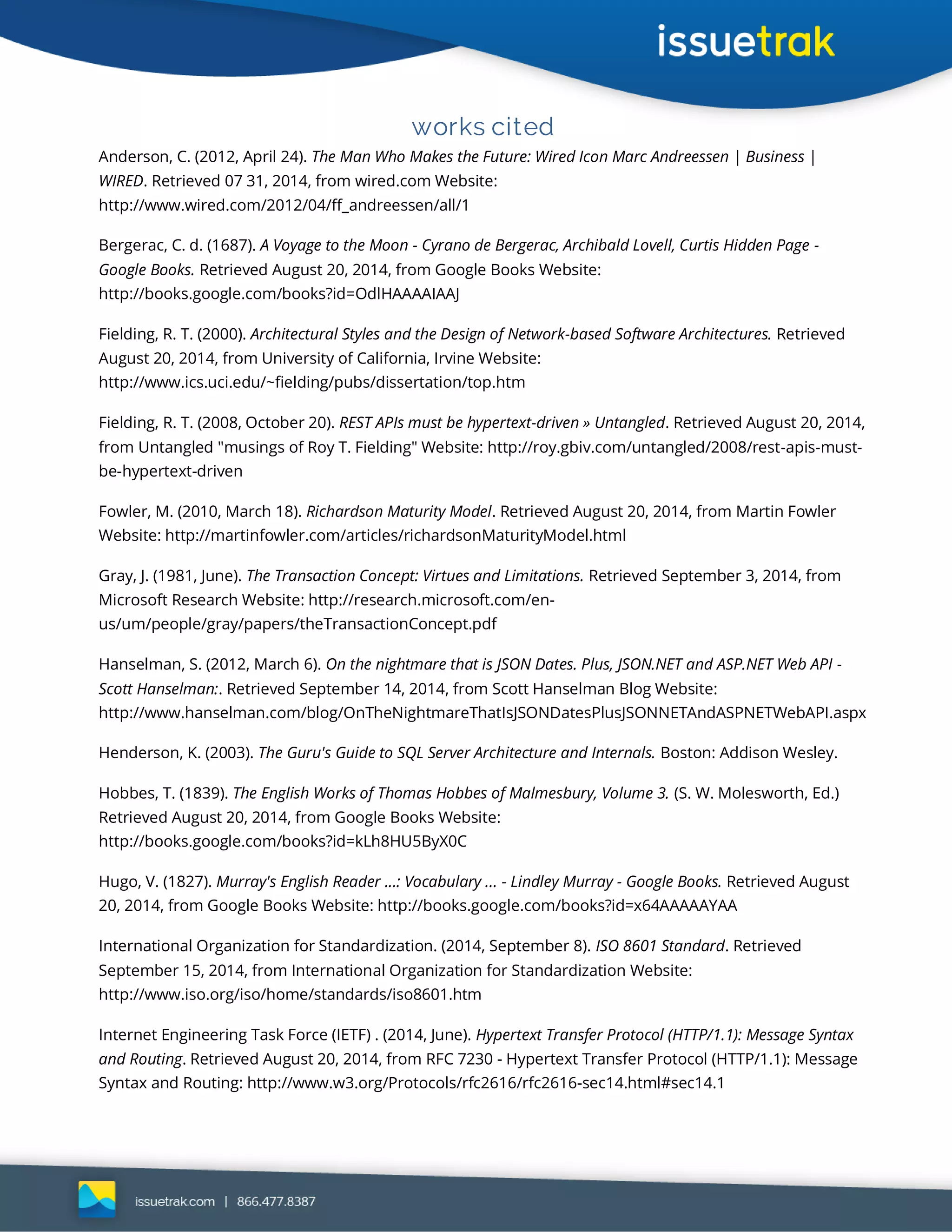 works cited
Anderson, C. (2012, April 24). The Man Who Makes the Future: Wired Icon Marc Andreessen | Business |
WIRED. Retrieved 07 31, 2014, from wired.com Website:
http://www.wired.com/2012/04/ff_andreessen/all/1
Bergerac, C. d. (1687). A Voyage to the Moon - Cyrano de Bergerac, Archibald Lovell, Curtis Hidden Page -
Google Books. Retrieved August 20, 2014, from Google Books Website:
http://books.google.com/books?id=OdlHAAAAIAAJ
Fielding, R. T. (2000). Architectural Styles and the Design of Network-based Software Architectures. Retrieved
August 20, 2014, from University of California, Irvine Website:
http://www.ics.uci.edu/~fielding/pubs/dissertation/top.htm
Fielding, R. T. (2008, October 20). REST APIs must be hypertext-driven » Untangled. Retrieved August 20, 2014,
from Untangled "musings of Roy T. Fielding" Website: http://roy.gbiv.com/untangled/2008/rest-apis-must-
be-hypertext-driven
Fowler, M. (2010, March 18). Richardson Maturity Model. Retrieved August 20, 2014, from Martin Fowler
Website: http://martinfowler.com/articles/richardsonMaturityModel.html
Gray, J. (1981, June). The Transaction Concept: Virtues and Limitations. Retrieved September 3, 2014, from
Microsoft Research Website: http://research.microsoft.com/en-
us/um/people/gray/papers/theTransactionConcept.pdf
Hanselman, S. (2012, March 6). On the nightmare that is JSON Dates. Plus, JSON.NET and ASP.NET Web API -
Scott Hanselman:. Retrieved September 14, 2014, from Scott Hanselman Blog Website:
http://www.hanselman.com/blog/OnTheNightmareThatIsJSONDatesPlusJSONNETAndASPNETWebAPI.aspx
Henderson, K. (2003). The Guru's Guide to SQL Server Architecture and Internals. Boston: Addison Wesley.
Hobbes, T. (1839). The English Works of Thomas Hobbes of Malmesbury, Volume 3. (S. W. Molesworth, Ed.)
Retrieved August 20, 2014, from Google Books Website:
http://books.google.com/books?id=kLh8HU5ByX0C
Hugo, V. (1827). Murray's English Reader ...: Vocabulary ... - Lindley Murray - Google Books. Retrieved August
20, 2014, from Google Books Website: http://books.google.com/books?id=x64AAAAAYAA
International Organization for Standardization. (2014, September 8). ISO 8601 Standard. Retrieved
September 15, 2014, from International Organization for Standardization Website:
http://www.iso.org/iso/home/standards/iso8601.htm
Internet Engineering Task Force (IETF) . (2014, June). Hypertext Transfer Protocol (HTTP/1.1): Message Syntax
and Routing. Retrieved August 20, 2014, from RFC 7230 - Hypertext Transfer Protocol (HTTP/1.1): Message
Syntax and Routing: http://www.w3.org/Protocols/rfc2616/rfc2616-sec14.html#sec14.1
 
