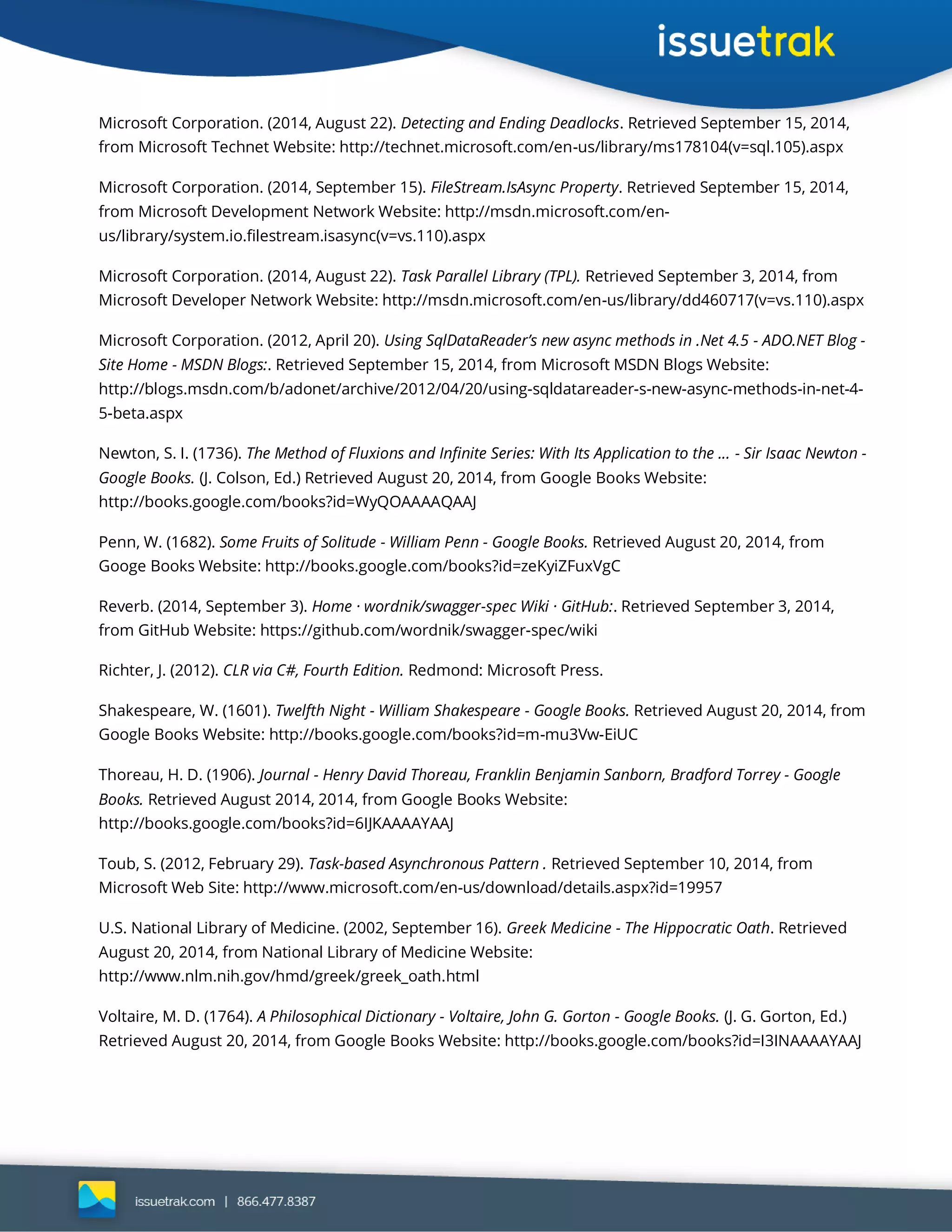 Microsoft Corporation. (2014, August 22). Detecting and Ending Deadlocks. Retrieved September 15, 2014,
from Microsoft Technet Website: http://technet.microsoft.com/en-us/library/ms178104(v=sql.105).aspx
Microsoft Corporation. (2014, September 15). FileStream.IsAsync Property. Retrieved September 15, 2014,
from Microsoft Development Network Website: http://msdn.microsoft.com/en-
us/library/system.io.filestream.isasync(v=vs.110).aspx
Microsoft Corporation. (2014, August 22). Task Parallel Library (TPL). Retrieved September 3, 2014, from
Microsoft Developer Network Website: http://msdn.microsoft.com/en-us/library/dd460717(v=vs.110).aspx
Microsoft Corporation. (2012, April 20). Using SqlDataReader’s new async methods in .Net 4.5 - ADO.NET Blog -
Site Home - MSDN Blogs:. Retrieved September 15, 2014, from Microsoft MSDN Blogs Website:
http://blogs.msdn.com/b/adonet/archive/2012/04/20/using-sqldatareader-s-new-async-methods-in-net-4-
5-beta.aspx
Newton, S. I. (1736). The Method of Fluxions and Infinite Series: With Its Application to the ... - Sir Isaac Newton -
Google Books. (J. Colson, Ed.) Retrieved August 20, 2014, from Google Books Website:
http://books.google.com/books?id=WyQOAAAAQAAJ
Penn, W. (1682). Some Fruits of Solitude - William Penn - Google Books. Retrieved August 20, 2014, from
Googe Books Website: http://books.google.com/books?id=zeKyiZFuxVgC
Reverb. (2014, September 3). Home · wordnik/swagger-spec Wiki · GitHub:. Retrieved September 3, 2014,
from GitHub Website: https://github.com/wordnik/swagger-spec/wiki
Richter, J. (2012). CLR via C#, Fourth Edition. Redmond: Microsoft Press.
Shakespeare, W. (1601). Twelfth Night - William Shakespeare - Google Books. Retrieved August 20, 2014, from
Google Books Website: http://books.google.com/books?id=m-mu3Vw-EiUC
Thoreau, H. D. (1906). Journal - Henry David Thoreau, Franklin Benjamin Sanborn, Bradford Torrey - Google
Books. Retrieved August 2014, 2014, from Google Books Website:
http://books.google.com/books?id=6IJKAAAAYAAJ
Toub, S. (2012, February 29). Task-based Asynchronous Pattern . Retrieved September 10, 2014, from
Microsoft Web Site: http://www.microsoft.com/en-us/download/details.aspx?id=19957
U.S. National Library of Medicine. (2002, September 16). Greek Medicine - The Hippocratic Oath. Retrieved
August 20, 2014, from National Library of Medicine Website:
http://www.nlm.nih.gov/hmd/greek/greek_oath.html
Voltaire, M. D. (1764). A Philosophical Dictionary - Voltaire, John G. Gorton - Google Books. (J. G. Gorton, Ed.)
Retrieved August 20, 2014, from Google Books Website: http://books.google.com/books?id=I3INAAAAYAAJ
 