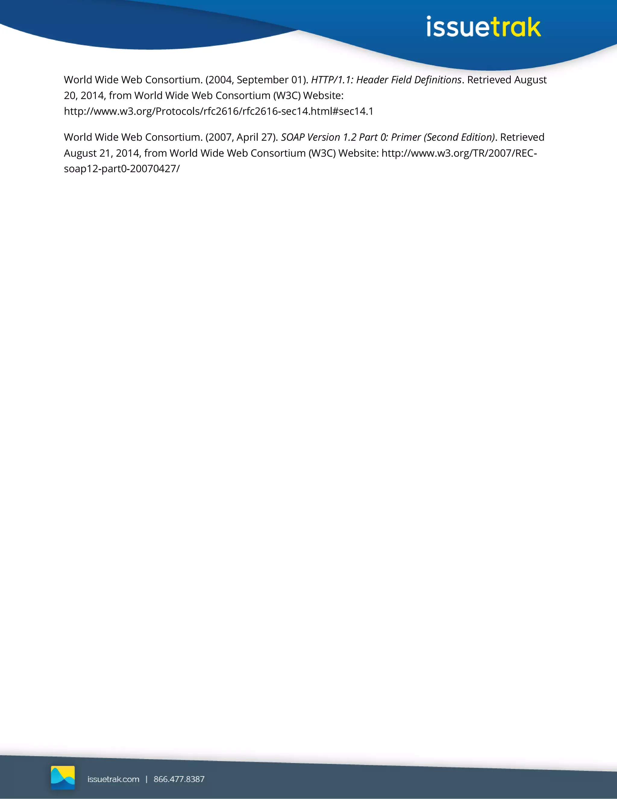 World Wide Web Consortium. (2004, September 01). HTTP/1.1: Header Field Definitions. Retrieved August
20, 2014, from World Wide Web Consortium (W3C) Website:
http://www.w3.org/Protocols/rfc2616/rfc2616-sec14.html#sec14.1
World Wide Web Consortium. (2007, April 27). SOAP Version 1.2 Part 0: Primer (Second Edition). Retrieved
August 21, 2014, from World Wide Web Consortium (W3C) Website: http://www.w3.org/TR/2007/REC-
soap12-part0-20070427/
 
