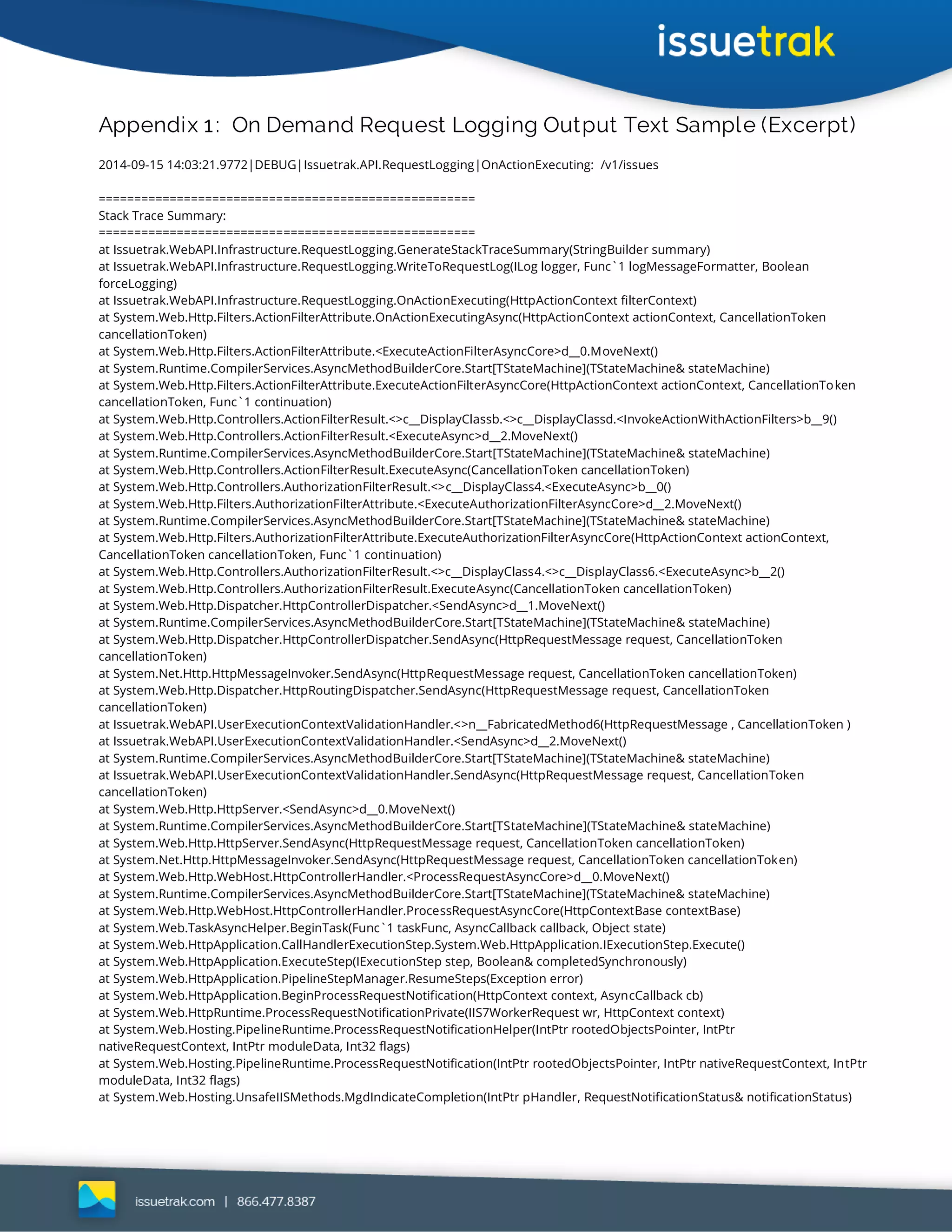 Appendix 1: On Demand Request Logging Output Text Sample (Excerpt)
2014-09-15 14:03:21.9772|DEBUG|Issuetrak.API.RequestLogging|OnActionExecuting: /v1/issues
=====================================================
Stack Trace Summary:
=====================================================
at Issuetrak.WebAPI.Infrastructure.RequestLogging.GenerateStackTraceSummary(StringBuilder summary)
at Issuetrak.WebAPI.Infrastructure.RequestLogging.WriteToRequestLog(ILog logger, Func`1 logMessageFormatter, Boolean
forceLogging)
at Issuetrak.WebAPI.Infrastructure.RequestLogging.OnActionExecuting(HttpActionContext filterContext)
at System.Web.Http.Filters.ActionFilterAttribute.OnActionExecutingAsync(HttpActionContext actionContext, CancellationToken
cancellationToken)
at System.Web.Http.Filters.ActionFilterAttribute.<ExecuteActionFilterAsyncCore>d__0.MoveNext()
at System.Runtime.CompilerServices.AsyncMethodBuilderCore.Start[TStateMachine](TStateMachine& stateMachine)
at System.Web.Http.Filters.ActionFilterAttribute.ExecuteActionFilterAsyncCore(HttpActionContext actionContext, CancellationToken
cancellationToken, Func`1 continuation)
at System.Web.Http.Controllers.ActionFilterResult.<>c__DisplayClassb.<>c__DisplayClassd.<InvokeActionWithActionFilters>b__9()
at System.Web.Http.Controllers.ActionFilterResult.<ExecuteAsync>d__2.MoveNext()
at System.Runtime.CompilerServices.AsyncMethodBuilderCore.Start[TStateMachine](TStateMachine& stateMachine)
at System.Web.Http.Controllers.ActionFilterResult.ExecuteAsync(CancellationToken cancellationToken)
at System.Web.Http.Controllers.AuthorizationFilterResult.<>c__DisplayClass4.<ExecuteAsync>b__0()
at System.Web.Http.Filters.AuthorizationFilterAttribute.<ExecuteAuthorizationFilterAsyncCore>d__2.MoveNext()
at System.Runtime.CompilerServices.AsyncMethodBuilderCore.Start[TStateMachine](TStateMachine& stateMachine)
at System.Web.Http.Filters.AuthorizationFilterAttribute.ExecuteAuthorizationFilterAsyncCore(HttpActionContext actionContext,
CancellationToken cancellationToken, Func`1 continuation)
at System.Web.Http.Controllers.AuthorizationFilterResult.<>c__DisplayClass4.<>c__DisplayClass6.<ExecuteAsync>b__2()
at System.Web.Http.Controllers.AuthorizationFilterResult.ExecuteAsync(CancellationToken cancellationToken)
at System.Web.Http.Dispatcher.HttpControllerDispatcher.<SendAsync>d__1.MoveNext()
at System.Runtime.CompilerServices.AsyncMethodBuilderCore.Start[TStateMachine](TStateMachine& stateMachine)
at System.Web.Http.Dispatcher.HttpControllerDispatcher.SendAsync(HttpRequestMessage request, CancellationToken
cancellationToken)
at System.Net.Http.HttpMessageInvoker.SendAsync(HttpRequestMessage request, CancellationToken cancellationToken)
at System.Web.Http.Dispatcher.HttpRoutingDispatcher.SendAsync(HttpRequestMessage request, CancellationToken
cancellationToken)
at Issuetrak.WebAPI.UserExecutionContextValidationHandler.<>n__FabricatedMethod6(HttpRequestMessage , CancellationToken )
at Issuetrak.WebAPI.UserExecutionContextValidationHandler.<SendAsync>d__2.MoveNext()
at System.Runtime.CompilerServices.AsyncMethodBuilderCore.Start[TStateMachine](TStateMachine& stateMachine)
at Issuetrak.WebAPI.UserExecutionContextValidationHandler.SendAsync(HttpRequestMessage request, CancellationToken
cancellationToken)
at System.Web.Http.HttpServer.<SendAsync>d__0.MoveNext()
at System.Runtime.CompilerServices.AsyncMethodBuilderCore.Start[TStateMachine](TStateMachine& stateMachine)
at System.Web.Http.HttpServer.SendAsync(HttpRequestMessage request, CancellationToken cancellationToken)
at System.Net.Http.HttpMessageInvoker.SendAsync(HttpRequestMessage request, CancellationToken cancellationToken)
at System.Web.Http.WebHost.HttpControllerHandler.<ProcessRequestAsyncCore>d__0.MoveNext()
at System.Runtime.CompilerServices.AsyncMethodBuilderCore.Start[TStateMachine](TStateMachine& stateMachine)
at System.Web.Http.WebHost.HttpControllerHandler.ProcessRequestAsyncCore(HttpContextBase contextBase)
at System.Web.TaskAsyncHelper.BeginTask(Func`1 taskFunc, AsyncCallback callback, Object state)
at System.Web.HttpApplication.CallHandlerExecutionStep.System.Web.HttpApplication.IExecutionStep.Execute()
at System.Web.HttpApplication.ExecuteStep(IExecutionStep step, Boolean& completedSynchronously)
at System.Web.HttpApplication.PipelineStepManager.ResumeSteps(Exception error)
at System.Web.HttpApplication.BeginProcessRequestNotification(HttpContext context, AsyncCallback cb)
at System.Web.HttpRuntime.ProcessRequestNotificationPrivate(IIS7WorkerRequest wr, HttpContext context)
at System.Web.Hosting.PipelineRuntime.ProcessRequestNotificationHelper(IntPtr rootedObjectsPointer, IntPtr
nativeRequestContext, IntPtr moduleData, Int32 flags)
at System.Web.Hosting.PipelineRuntime.ProcessRequestNotification(IntPtr rootedObjectsPointer, IntPtr nativeRequestContext, IntPtr
moduleData, Int32 flags)
at System.Web.Hosting.UnsafeIISMethods.MgdIndicateCompletion(IntPtr pHandler, RequestNotificationStatus& notificationStatus)
 