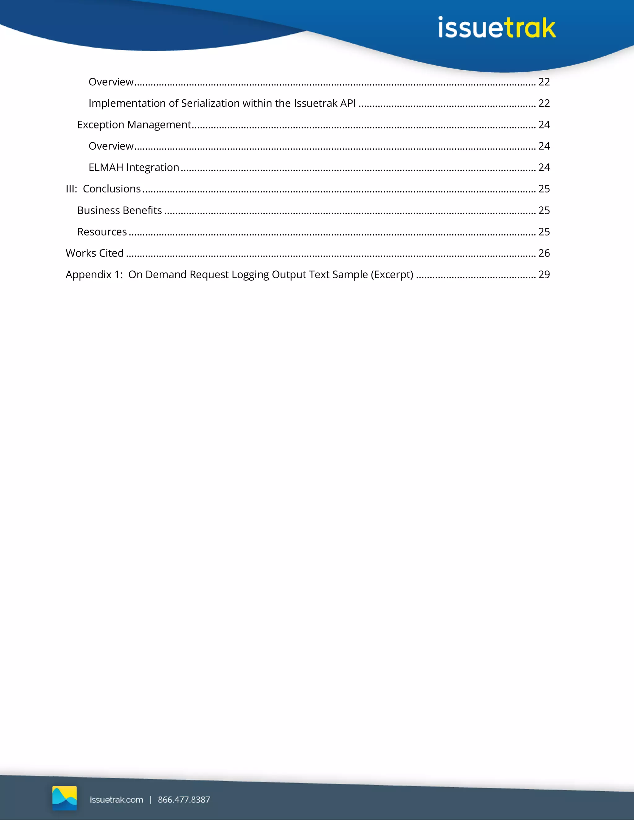 Overview................................................................................................................................................... 22
Implementation of Serialization within the Issuetrak API ................................................................. 22
Exception Management.............................................................................................................................. 24
Overview................................................................................................................................................... 24
ELMAH Integration.................................................................................................................................. 24
III: Conclusions................................................................................................................................................ 25
Business Benefits ........................................................................................................................................ 25
Resources..................................................................................................................................................... 25
Works Cited ...................................................................................................................................................... 26
Appendix 1: On Demand Request Logging Output Text Sample (Excerpt) ............................................ 29
 