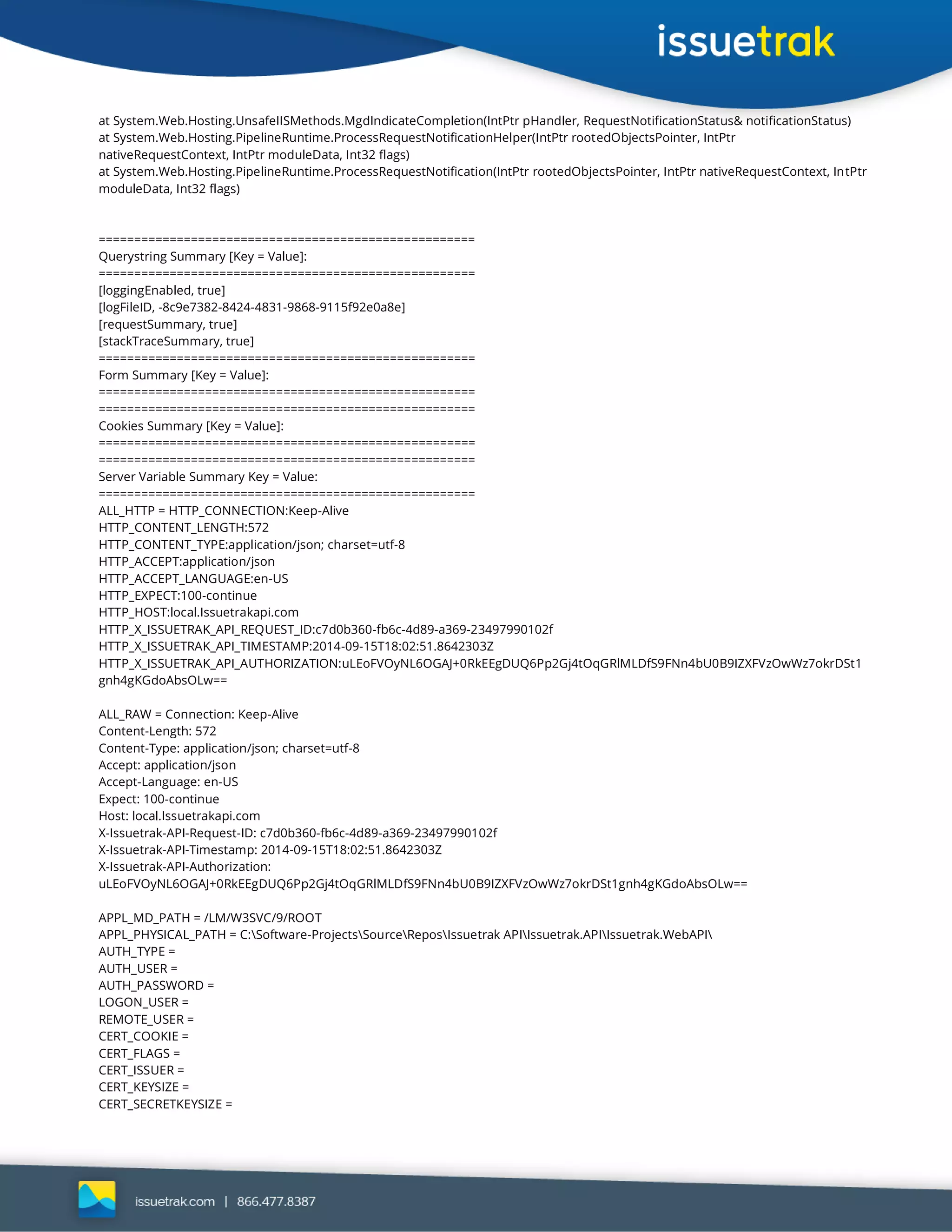 at System.Web.Hosting.UnsafeIISMethods.MgdIndicateCompletion(IntPtr pHandler, RequestNotificationStatus& notificationStatus)
at System.Web.Hosting.PipelineRuntime.ProcessRequestNotificationHelper(IntPtr rootedObjectsPointer, IntPtr
nativeRequestContext, IntPtr moduleData, Int32 flags)
at System.Web.Hosting.PipelineRuntime.ProcessRequestNotification(IntPtr rootedObjectsPointer, IntPtr nativeRequestContext, IntPtr
moduleData, Int32 flags)
=====================================================
Querystring Summary [Key = Value]:
=====================================================
[loggingEnabled, true]
[logFileID, -8c9e7382-8424-4831-9868-9115f92e0a8e]
[requestSummary, true]
[stackTraceSummary, true]
=====================================================
Form Summary [Key = Value]:
=====================================================
=====================================================
Cookies Summary [Key = Value]:
=====================================================
=====================================================
Server Variable Summary Key = Value:
=====================================================
ALL_HTTP = HTTP_CONNECTION:Keep-Alive
HTTP_CONTENT_LENGTH:572
HTTP_CONTENT_TYPE:application/json; charset=utf-8
HTTP_ACCEPT:application/json
HTTP_ACCEPT_LANGUAGE:en-US
HTTP_EXPECT:100-continue
HTTP_HOST:local.Issuetrakapi.com
HTTP_X_ISSUETRAK_API_REQUEST_ID:c7d0b360-fb6c-4d89-a369-23497990102f
HTTP_X_ISSUETRAK_API_TIMESTAMP:2014-09-15T18:02:51.8642303Z
HTTP_X_ISSUETRAK_API_AUTHORIZATION:uLEoFVOyNL6OGAJ+0RkEEgDUQ6Pp2Gj4tOqGRlMLDfS9FNn4bU0B9IZXFVzOwWz7okrDSt1
gnh4gKGdoAbsOLw==
ALL_RAW = Connection: Keep-Alive
Content-Length: 572
Content-Type: application/json; charset=utf-8
Accept: application/json
Accept-Language: en-US
Expect: 100-continue
Host: local.Issuetrakapi.com
X-Issuetrak-API-Request-ID: c7d0b360-fb6c-4d89-a369-23497990102f
X-Issuetrak-API-Timestamp: 2014-09-15T18:02:51.8642303Z
X-Issuetrak-API-Authorization:
uLEoFVOyNL6OGAJ+0RkEEgDUQ6Pp2Gj4tOqGRlMLDfS9FNn4bU0B9IZXFVzOwWz7okrDSt1gnh4gKGdoAbsOLw==
APPL_MD_PATH = /LM/W3SVC/9/ROOT
APPL_PHYSICAL_PATH = C:Software-ProjectsSourceReposIssuetrak APIIssuetrak.APIIssuetrak.WebAPI
AUTH_TYPE =
AUTH_USER =
AUTH_PASSWORD =
LOGON_USER =
REMOTE_USER =
CERT_COOKIE =
CERT_FLAGS =
CERT_ISSUER =
CERT_KEYSIZE =
CERT_SECRETKEYSIZE =
 