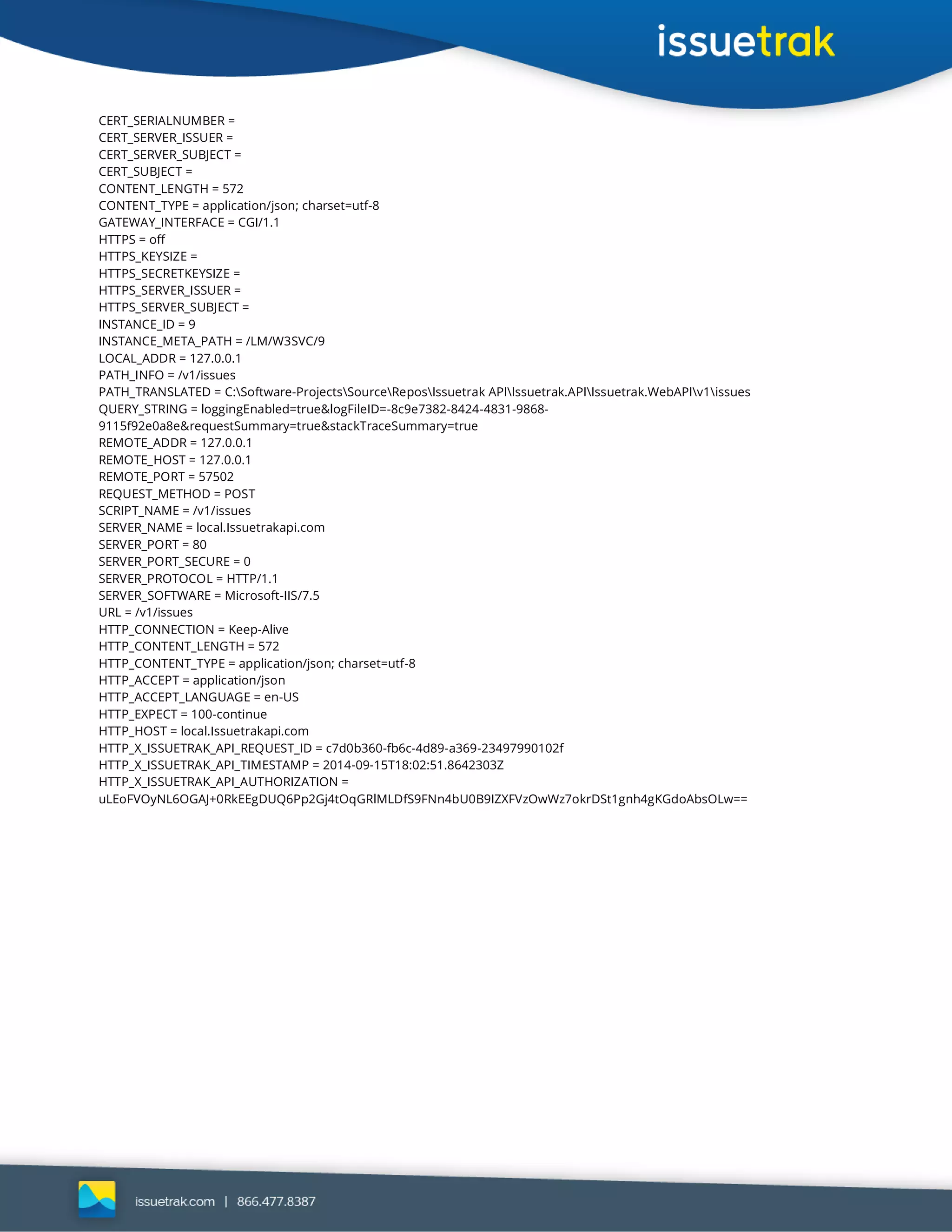 CERT_SERIALNUMBER =
CERT_SERVER_ISSUER =
CERT_SERVER_SUBJECT =
CERT_SUBJECT =
CONTENT_LENGTH = 572
CONTENT_TYPE = application/json; charset=utf-8
GATEWAY_INTERFACE = CGI/1.1
HTTPS = off
HTTPS_KEYSIZE =
HTTPS_SECRETKEYSIZE =
HTTPS_SERVER_ISSUER =
HTTPS_SERVER_SUBJECT =
INSTANCE_ID = 9
INSTANCE_META_PATH = /LM/W3SVC/9
LOCAL_ADDR = 127.0.0.1
PATH_INFO = /v1/issues
PATH_TRANSLATED = C:Software-ProjectsSourceReposIssuetrak APIIssuetrak.APIIssuetrak.WebAPIv1issues
QUERY_STRING = loggingEnabled=true&logFileID=-8c9e7382-8424-4831-9868-
9115f92e0a8e&requestSummary=true&stackTraceSummary=true
REMOTE_ADDR = 127.0.0.1
REMOTE_HOST = 127.0.0.1
REMOTE_PORT = 57502
REQUEST_METHOD = POST
SCRIPT_NAME = /v1/issues
SERVER_NAME = local.Issuetrakapi.com
SERVER_PORT = 80
SERVER_PORT_SECURE = 0
SERVER_PROTOCOL = HTTP/1.1
SERVER_SOFTWARE = Microsoft-IIS/7.5
URL = /v1/issues
HTTP_CONNECTION = Keep-Alive
HTTP_CONTENT_LENGTH = 572
HTTP_CONTENT_TYPE = application/json; charset=utf-8
HTTP_ACCEPT = application/json
HTTP_ACCEPT_LANGUAGE = en-US
HTTP_EXPECT = 100-continue
HTTP_HOST = local.Issuetrakapi.com
HTTP_X_ISSUETRAK_API_REQUEST_ID = c7d0b360-fb6c-4d89-a369-23497990102f
HTTP_X_ISSUETRAK_API_TIMESTAMP = 2014-09-15T18:02:51.8642303Z
HTTP_X_ISSUETRAK_API_AUTHORIZATION =
uLEoFVOyNL6OGAJ+0RkEEgDUQ6Pp2Gj4tOqGRlMLDfS9FNn4bU0B9IZXFVzOwWz7okrDSt1gnh4gKGdoAbsOLw==
 
