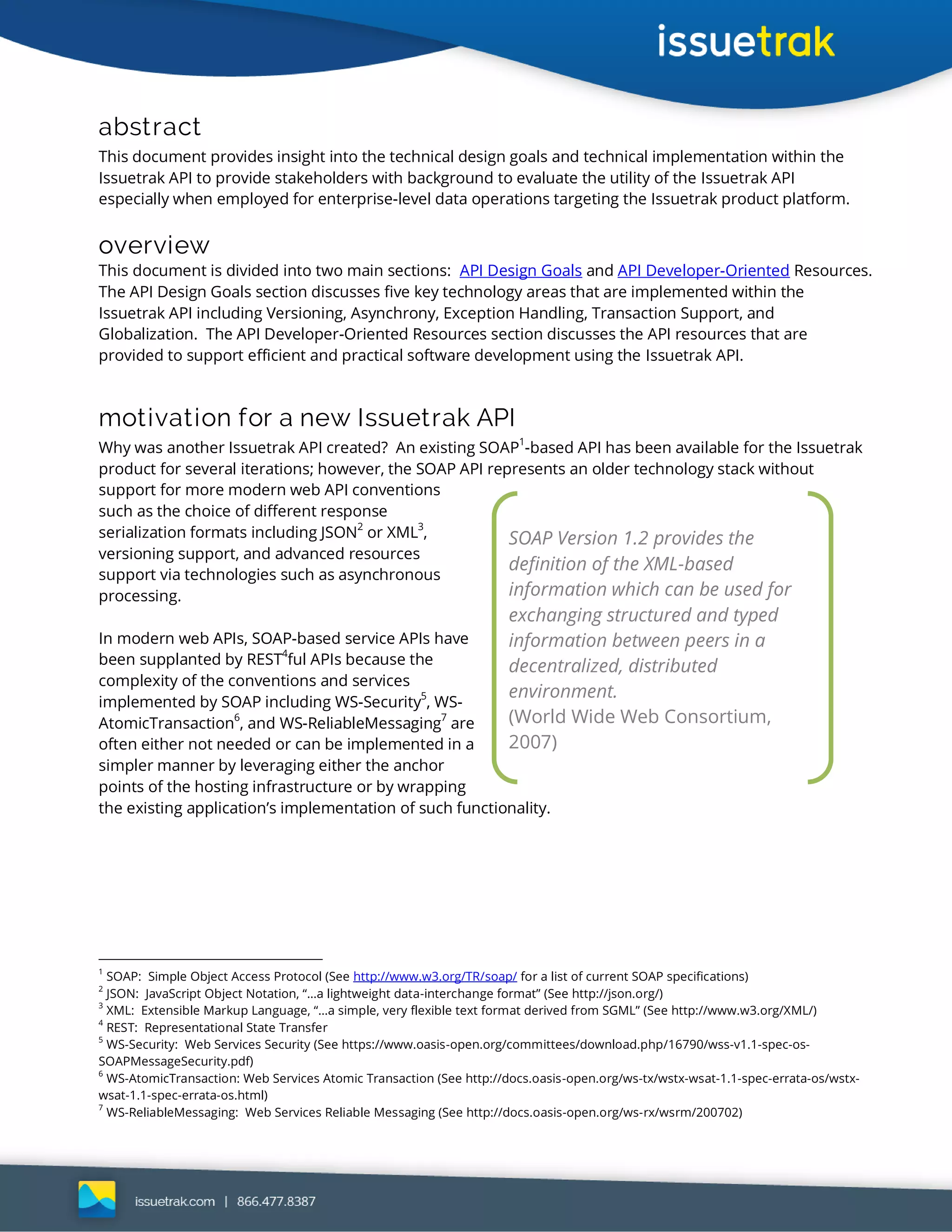 abstract
This document provides insight into the technical design goals and technical implementation within the
Issuetrak API to provide stakeholders with background to evaluate the utility of the Issuetrak API
especially when employed for enterprise-level data operations targeting the Issuetrak product platform.
overview
This document is divided into two main sections: API Design Goals and API Developer-Oriented Resources.
The API Design Goals section discusses five key technology areas that are implemented within the
Issuetrak API including Versioning, Asynchrony, Exception Handling, Transaction Support, and
Globalization. The API Developer-Oriented Resources section discusses the API resources that are
provided to support efficient and practical software development using the Issuetrak API.
motivation for a new Issuetrak API
Why was another Issuetrak API created? An existing SOAP
1
-based API has been available for the Issuetrak
product for several iterations; however, the SOAP API represents an older technology stack without
support for more modern web API conventions
such as the choice of different response
serialization formats including JSON
2
or XML
3
,
versioning support, and advanced resources
support via technologies such as asynchronous
processing.
In modern web APIs, SOAP-based service APIs have
been supplanted by REST4
ful APIs because the
complexity of the conventions and services
implemented by SOAP including WS-Security
5
, WS-
AtomicTransaction
6
, and WS-ReliableMessaging
7
are
often either not needed or can be implemented in a
simpler manner by leveraging either the anchor
points of the hosting infrastructure or by wrapping
the existing application’s implementation of such functionality.
1
SOAP: Simple Object Access Protocol (See http://www.w3.org/TR/soap/ for a list of current SOAP specifications)
2
JSON: JavaScript Object Notation, “…a lightweight data-interchange format” (See http://json.org/)
3
XML: Extensible Markup Language, “…a simple, very flexible text format derived from SGML” (See http://www.w3.org/XML/)
4
REST: Representational State Transfer
5
WS-Security: Web Services Security (See https://www.oasis-open.org/committees/download.php/16790/wss-v1.1-spec-os-
SOAPMessageSecurity.pdf)
6
WS-AtomicTransaction: Web Services Atomic Transaction (See http://docs.oasis-open.org/ws-tx/wstx-wsat-1.1-spec-errata-os/wstx-
wsat-1.1-spec-errata-os.html)
7
WS-ReliableMessaging: Web Services Reliable Messaging (See http://docs.oasis-open.org/ws-rx/wsrm/200702)
SOAP Version 1.2 provides the
definition of the XML-based
information which can be used for
exchanging structured and typed
information between peers in a
decentralized, distributed
environment.
(World Wide Web Consortium,
2007)
 