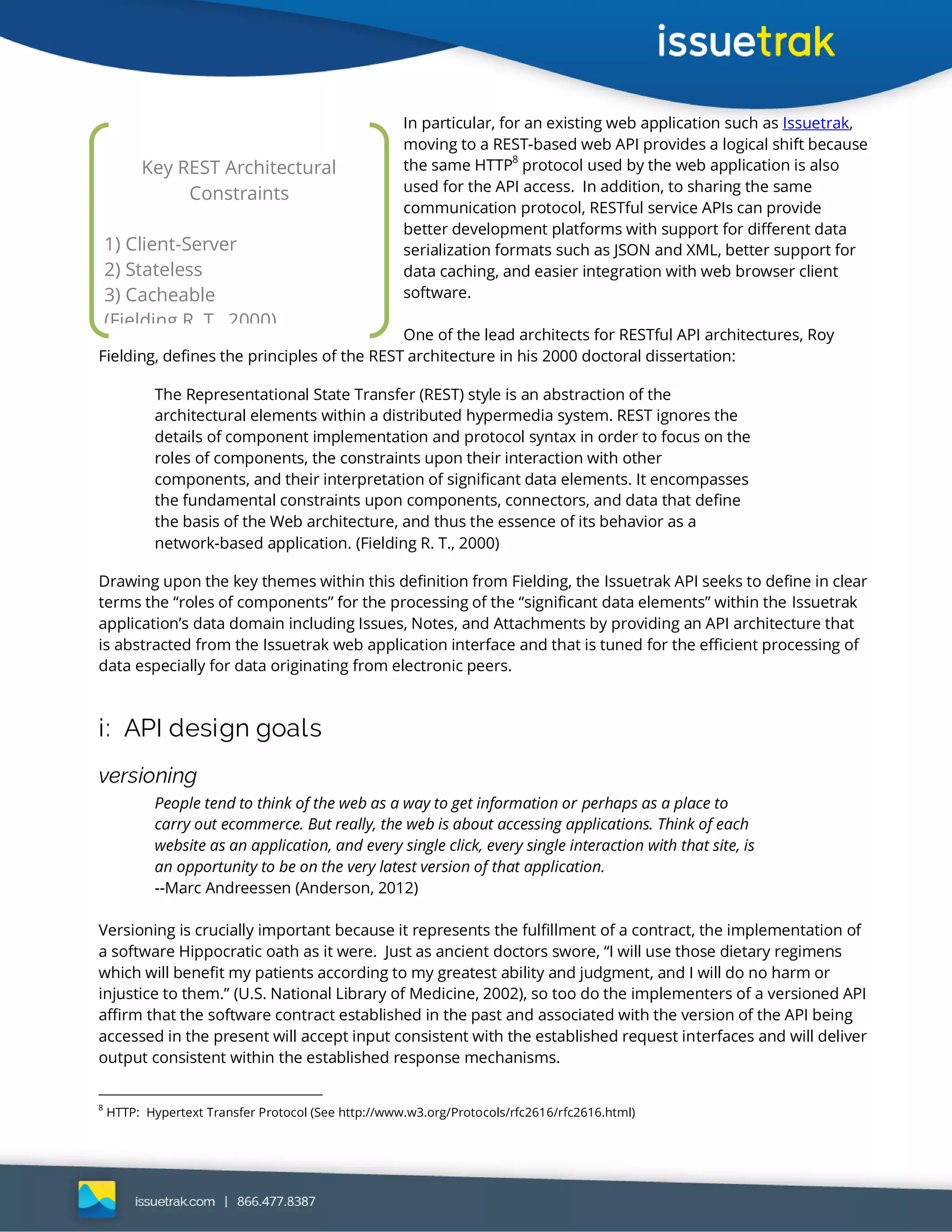 In particular, for an existing web application such as Issuetrak,
moving to a REST-based web API provides a logical shift because
the same HTTP8
protocol used by the web application is also
used for the API access. In addition, to sharing the same
communication protocol, RESTful service APIs can provide
better development platforms with support for different data
serialization formats such as JSON and XML, better support for
data caching, and easier integration with web browser client
software.
One of the lead architects for RESTful API architectures, Roy
Fielding, defines the principles of the REST architecture in his 2000 doctoral dissertation:
The Representational State Transfer (REST) style is an abstraction of the
architectural elements within a distributed hypermedia system. REST ignores the
details of component implementation and protocol syntax in order to focus on the
roles of components, the constraints upon their interaction with other
components, and their interpretation of significant data elements. It encompasses
the fundamental constraints upon components, connectors, and data that define
the basis of the Web architecture, and thus the essence of its behavior as a
network-based application. (Fielding R. T., 2000)
Drawing upon the key themes within this definition from Fielding, the Issuetrak API seeks to define in clear
terms the “roles of components” for the processing of the “significant data elements” within the Issuetrak
application’s data domain including Issues, Notes, and Attachments by providing an API architecture that
is abstracted from the Issuetrak web application interface and that is tuned for the efficient processing of
data especially for data originating from electronic peers.
i: API design goals
versioning
People tend to think of the web as a way to get information or perhaps as a place to
carry out ecommerce. But really, the web is about accessing applications. Think of each
website as an application, and every single click, every single interaction with that site, is
an opportunity to be on the very latest version of that application.
--Marc Andreessen (Anderson, 2012)
Versioning is crucially important because it represents the fulfillment of a contract, the implementation of
a software Hippocratic oath as it were. Just as ancient doctors swore, “I will use those dietary regimens
which will benefit my patients according to my greatest ability and judgment, and I will do no harm or
injustice to them.” (U.S. National Library of Medicine, 2002), so too do the implementers of a versioned API
affirm that the software contract established in the past and associated with the version of the API being
accessed in the present will accept input consistent with the established request interfaces and will deliver
output consistent within the established response mechanisms.
8
HTTP: Hypertext Transfer Protocol (See http://www.w3.org/Protocols/rfc2616/rfc2616.html)
Key REST Architectural
Constraints
1) Client-Server
2) Stateless
3) Cacheable
(Fielding R. T., 2000)
 