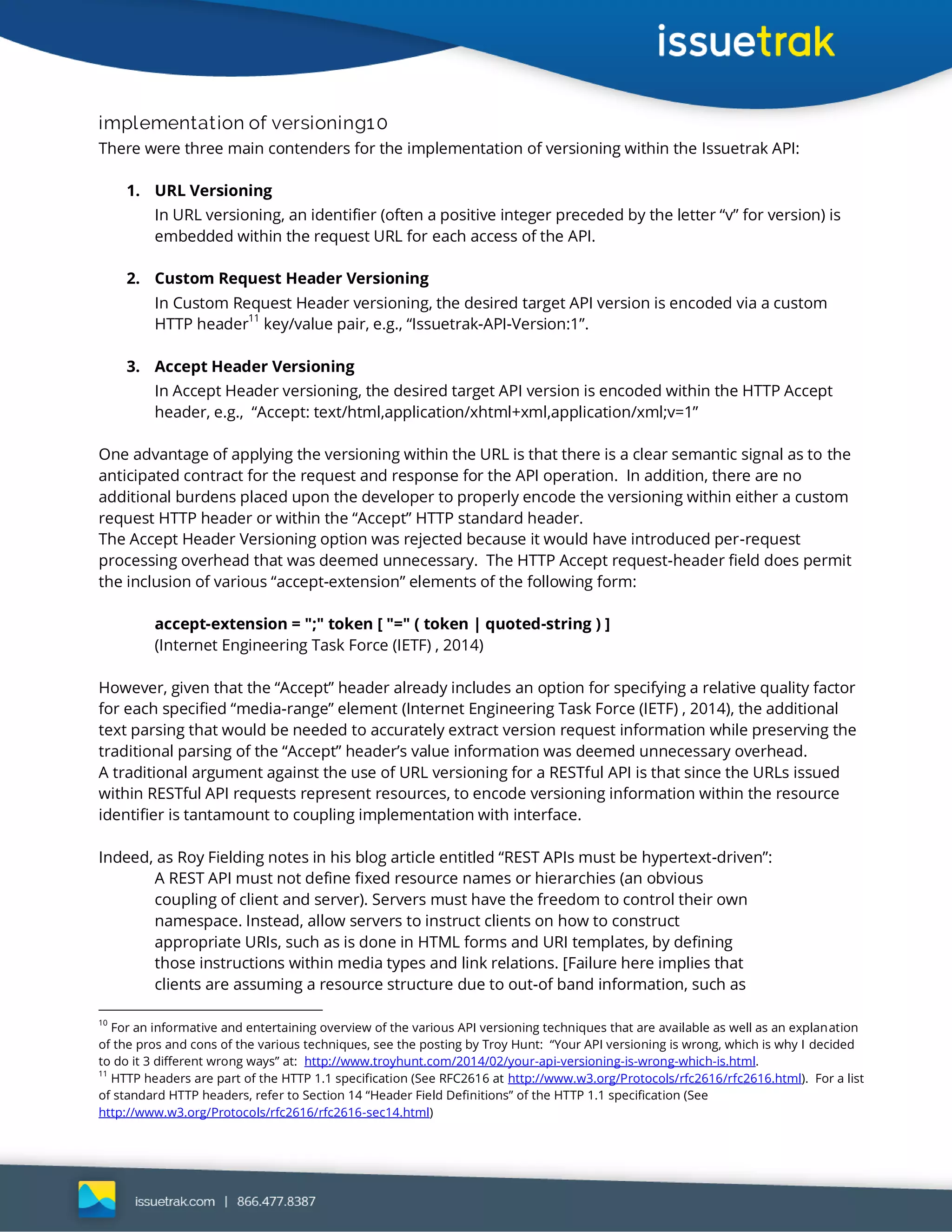 implementation of versioning10
There were three main contenders for the implementation of versioning within the Issuetrak API:
1. URL Versioning
In URL versioning, an identifier (often a positive integer preceded by the letter “v” for version) is
embedded within the request URL for each access of the API.
2. Custom Request Header Versioning
In Custom Request Header versioning, the desired target API version is encoded via a custom
HTTP header
11
key/value pair, e.g., “Issuetrak-API-Version:1”.
3. Accept Header Versioning
In Accept Header versioning, the desired target API version is encoded within the HTTP Accept
header, e.g., “Accept: text/html,application/xhtml+xml,application/xml;v=1”
One advantage of applying the versioning within the URL is that there is a clear semantic signal as to the
anticipated contract for the request and response for the API operation. In addition, there are no
additional burdens placed upon the developer to properly encode the versioning within either a custom
request HTTP header or within the “Accept” HTTP standard header.
The Accept Header Versioning option was rejected because it would have introduced per-request
processing overhead that was deemed unnecessary. The HTTP Accept request-header field does permit
the inclusion of various “accept-extension” elements of the following form:
accept-extension = ";" token [ "=" ( token | quoted-string ) ]
(Internet Engineering Task Force (IETF) , 2014)
However, given that the “Accept” header already includes an option for specifying a relative quality factor
for each specified “media-range” element (Internet Engineering Task Force (IETF) , 2014), the additional
text parsing that would be needed to accurately extract version request information while preserving the
traditional parsing of the “Accept” header’s value information was deemed unnecessary overhead.
A traditional argument against the use of URL versioning for a RESTful API is that since the URLs issued
within RESTful API requests represent resources, to encode versioning information within the resource
identifier is tantamount to coupling implementation with interface.
Indeed, as Roy Fielding notes in his blog article entitled “REST APIs must be hypertext-driven”:
A REST API must not define fixed resource names or hierarchies (an obvious
coupling of client and server). Servers must have the freedom to control their own
namespace. Instead, allow servers to instruct clients on how to construct
appropriate URIs, such as is done in HTML forms and URI templates, by defining
those instructions within media types and link relations. [Failure here implies that
clients are assuming a resource structure due to out-of band information, such as
10
For an informative and entertaining overview of the various API versioning techniques that are available as well as an explanation
of the pros and cons of the various techniques, see the posting by Troy Hunt: “Your API versioning is wrong, which is why I decided
to do it 3 different wrong ways” at: http://www.troyhunt.com/2014/02/your-api-versioning-is-wrong-which-is.html.
11
HTTP headers are part of the HTTP 1.1 specification (See RFC2616 at http://www.w3.org/Protocols/rfc2616/rfc2616.html). For a list
of standard HTTP headers, refer to Section 14 “Header Field Definitions” of the HTTP 1.1 specification (See
http://www.w3.org/Protocols/rfc2616/rfc2616-sec14.html)
 