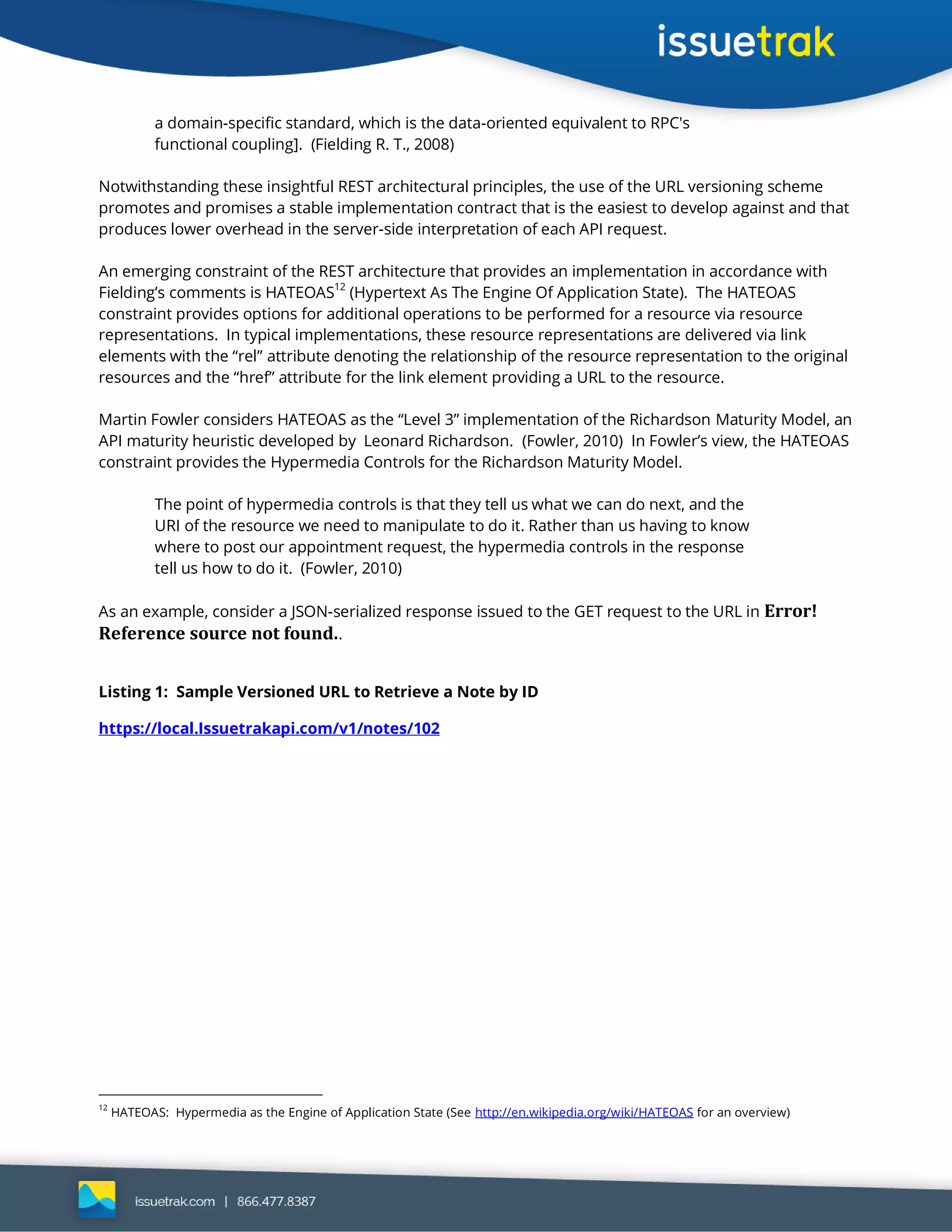 a domain-specific standard, which is the data-oriented equivalent to RPC's
functional coupling]. (Fielding R. T., 2008)
Notwithstanding these insightful REST architectural principles, the use of the URL versioning scheme
promotes and promises a stable implementation contract that is the easiest to develop against and that
produces lower overhead in the server-side interpretation of each API request.
An emerging constraint of the REST architecture that provides an implementation in accordance with
Fielding’s comments is HATEOAS
12
(Hypertext As The Engine Of Application State). The HATEOAS
constraint provides options for additional operations to be performed for a resource via resource
representations. In typical implementations, these resource representations are delivered via link
elements with the “rel” attribute denoting the relationship of the resource representation to the original
resources and the “href” attribute for the link element providing a URL to the resource.
Martin Fowler considers HATEOAS as the “Level 3” implementation of the Richardson Maturity Model, an
API maturity heuristic developed by Leonard Richardson. (Fowler, 2010) In Fowler’s view, the HATEOAS
constraint provides the Hypermedia Controls for the Richardson Maturity Model.
The point of hypermedia controls is that they tell us what we can do next, and the
URI of the resource we need to manipulate to do it. Rather than us having to know
where to post our appointment request, the hypermedia controls in the response
tell us how to do it. (Fowler, 2010)
As an example, consider a JSON-serialized response issued to the GET request to the URL in Error!
Reference source not found..
Listing 1: Sample Versioned URL to Retrieve a Note by ID
https://local.Issuetrakapi.com/v1/notes/102
12
HATEOAS: Hypermedia as the Engine of Application State (See http://en.wikipedia.org/wiki/HATEOAS for an overview)
 