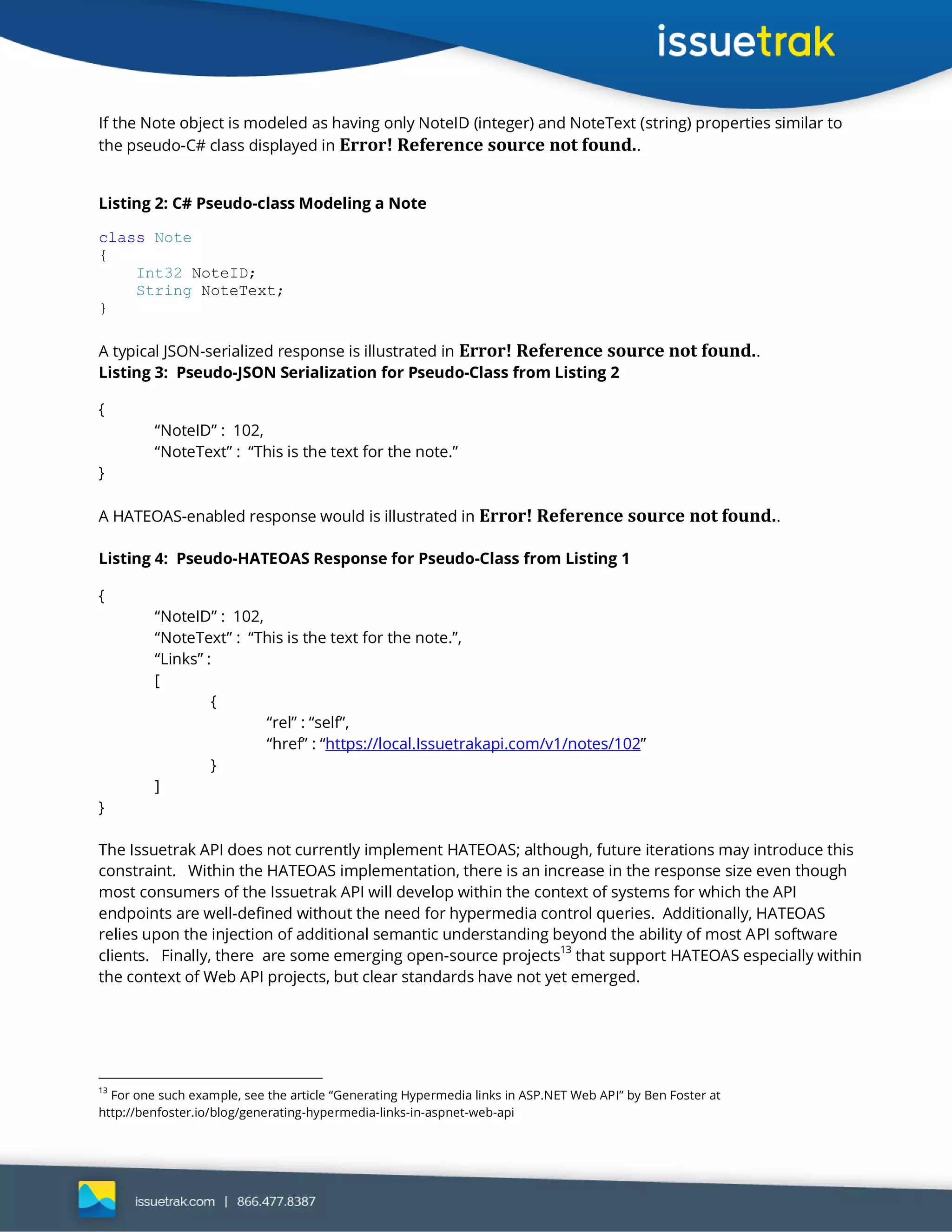 If the Note object is modeled as having only NoteID (integer) and NoteText (string) properties similar to
the pseudo-C# class displayed in Error! Reference source not found..
Listing 2: C# Pseudo-class Modeling a Note
class Note
{
Int32 NoteID;
String NoteText;
}
A typical JSON-serialized response is illustrated in Error! Reference source not found..
Listing 3: Pseudo-JSON Serialization for Pseudo-Class from Listing 2
{
“NoteID” : 102,
“NoteText” : “This is the text for the note.”
}
A HATEOAS-enabled response would is illustrated in Error! Reference source not found..
Listing 4: Pseudo-HATEOAS Response for Pseudo-Class from Listing 1
{
“NoteID” : 102,
“NoteText” : “This is the text for the note.”,
“Links” :
[
{
“rel” : “self”,
“href” : “https://local.Issuetrakapi.com/v1/notes/102”
}
]
}
The Issuetrak API does not currently implement HATEOAS; although, future iterations may introduce this
constraint. Within the HATEOAS implementation, there is an increase in the response size even though
most consumers of the Issuetrak API will develop within the context of systems for which the API
endpoints are well-defined without the need for hypermedia control queries. Additionally, HATEOAS
relies upon the injection of additional semantic understanding beyond the ability of most API software
clients. Finally, there are some emerging open-source projects
13
that support HATEOAS especially within
the context of Web API projects, but clear standards have not yet emerged.
13
For one such example, see the article “Generating Hypermedia links in ASP.NET Web API” by Ben Foster at
http://benfoster.io/blog/generating-hypermedia-links-in-aspnet-web-api
 