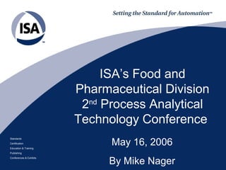 ISA’s Food and
Pharmaceutical Division
2nd
Process Analytical
Technology Conference
May 16, 2006
Standards
Certification
Education & Training
Publishing
Conferences & Exhibits
By Mike Nager
 
