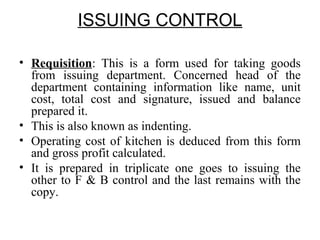 ISSUING CONTROL
• Requisition: This is a form used for taking goods
from issuing department. Concerned head of the
department containing information like name, unit
cost, total cost and signature, issued and balance
prepared it.
• This is also known as indenting.
• Operating cost of kitchen is deduced from this form
and gross profit calculated.
• It is prepared in triplicate one goes to issuing the
other to F & B control and the last remains with the
copy.
 