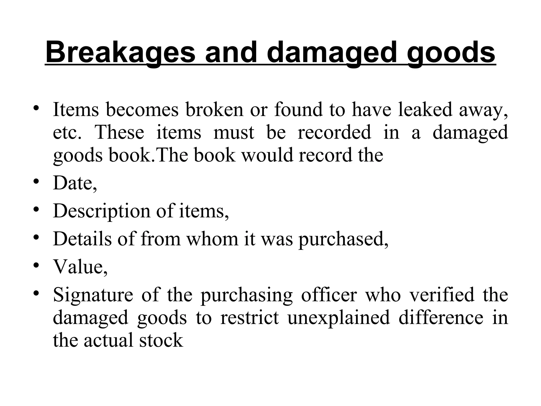 Breakages and damaged goods
• Items becomes broken or found to have leaked away,
etc. These items must be recorded in a damaged
goods book.The book would record the
• Date,
• Description of items,
• Details of from whom it was purchased,
• Value,
• Signature of the purchasing officer who verified the
damaged goods to restrict unexplained difference in
the actual stock
 
