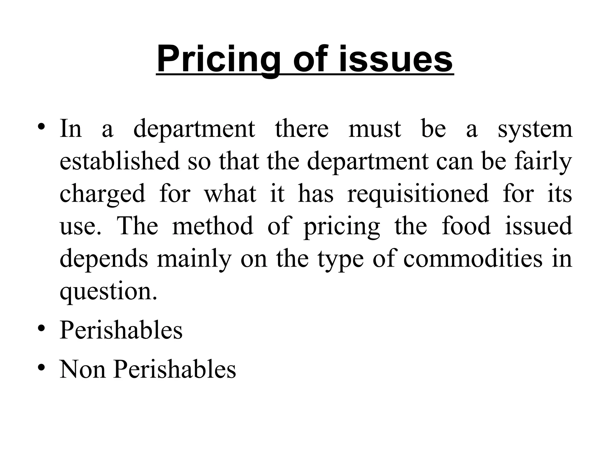 Pricing of issues
• In a department there must be a system
established so that the department can be fairly
charged for what it has requisitioned for its
use. The method of pricing the food issued
depends mainly on the type of commodities in
question.
• Perishables
• Non Perishables
 